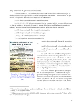 cial y suspensión de garantías constitucionales.
        La misma noche del 7 de diciembre, mediante Bando Público leído en las calles, lo que au-
mentaba su efecto sicológico, se dio a conocer la suspensión de Garantías Constitucionales, las que
incluían los siguientes artículos de la Constitución de la República:
        Art.109: Suspensión de Garantía de libertad individual.
         Art.110, 111, 112,119: Referidos a la detención con mandato judicial, proceso público, ampa-
ro, libertad o juicio en término de 24 horas. O sea que el Gobierno quedaba facultado a detener a
cualquier persona y retenerlo sin rendir cuentas a nadie el tiempo que juzgara necesario.
        Art.120: Suspensión de la libre circulación e inmigración.
        Art.128: Suspensión de la inviolabilidad del hogar.
        Art.124 y 125: Suspensión del derecho a reunión.
        Art. 126: Suspensión del derecho de asociación.
                                                        Art.128: Suspensión de la libertad de pensamien-
                                               to.
                                                        Art.129: Suspensión de la Libertad de Expresión.
                                                      Art.131: Suspensión de la inviolabilidad de la co-
                                               rrespondencia.43
                                                        En teoría todas estas medidas se dirigían a forta-
                                               lecer al Gobierno a fin de tomar expeditamente las me-
                                               didas necesarias para la defensa de la Nación en Estado
                                               de Guerra. En la práctica, como veremos, fueron hábil-
                                               mente aprovechadas por el Presidente Somoza García
                                               para intimidar y controlar a sus opositores, obtener ven-
                                               tajas económicas y profundizar sus planes de perpetua-
                                               ción en el poder político-militar.
                                                  Una de sus primeras aplicaciones fue la suspen-
                                          sión de la persona jurídica al Club Social de Managua
  Ilustración 14 Reproducción de la De- “por actividades político partidarias de oposición siste-
  claración de guerra a Alemania e Italia mática al Gobierno de la República, con manifiestas ten-
 publicada en La Prensa del 13 diciembre
                                          dencias subversivas.”44 Si bien esta medida de “seguridad
                  1941.
                                          nacional” aplicada a un centro “exclusivo” de la alta so-



43“Garantías Constitucionales que quedan suspendidas por Decreto del Ejecutivo publicado antier”. Diario
La Prensa, 10 de diciembre de 1941.
44 “El Ejecutivo acordó ayer retirar al Club Social de Managua el carácter de persona jurídica”. Diario La No-
ticia, 27 de diciembre de 1941, pag.1.


                                                                                                            87
 