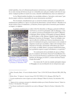 ciedad capitalina, vista en la distancia pueda parecer caricaturesca, en aquel momento su aplicación
fue un claro mensaje de Somoza de que no se detendría ante nada para erradicar todo brote de opo-
sición. Cualquiera podría ser sacado de su casa y detenido indefinidamente, hasta con aislamiento.45
        La Ley Marcial también facultaba a las autoridades militares a “proceder a todo trance” para
disolver grupos sediciosos responsables de causar circunstancias anormales.46
        Por el contrario, inmediatamente que se conoció la entrada a la Guerra, se estimularon las
manifestaciones públicas en “apoyo a la causa de las democracias y al Gral. Somoza”. Montado en la
ola de la lucha contra el totalitarismo y el fascismo, Somoza aprovechó el momento para fortalecer
su imagen y su régimen.
          La primera manifestación se realizó el día 8 de diciembre en Managua, partiendo del Boule-
                                     vard Somoza, recorrió las principales calles de Managua y entre
                                     sus oradores estuvieron el Embajador de los EEUU (Ministro)
                                     en Managua, Pierre de Boal, el Encargado de Negocios Británi-
                                     co, Mr.Goodden y el Dr. Mariano Arguello Vargas, Ministro de
                                     Relaciones Exteriores de Nicaragua.47 Entre los múltiples men-
                                     sajes de adhesión recibidos por Somoza inmediatamente des-
                                     pués de la declaración de guerra, mencionamos como ejemplo el
                                     telegrama enviado por autoridades y líderes del municipio de La
                                     Libertad en Chontales, informando al Presidente que el día 8
                                     por la tarde, en cabildo abierto y posterior manifestación popu-
                                     lar, la población expresó su apoyo al Gobierno y a su persona.48
                                               En continuación de las actividades de apoyo en Mana-
                                       gua, los estudiantes del Instituto Nacional Central Ramírez Go-
                                       yena y de la Escuela Normal se manifestaron el día 10, portando
   Ilustración 15 Por “tendencias      banderas de Nicaragua, los EEUU y retratos del Gral. Francés
  subversivas” se retiró la persona    Charles De Gaulle.49
jurídica al Club Social de Managua.
   La Noticia, 27 diciembre 1941.             Ese mismo día 10, entre las ciudades principales despun-
                                       tó Matagalpa con una movilización de tres mil personas expre




45Alfaro Alvarado, Mario. “43 años de dictadura dinástica” Tomo 1 (1936-1947).Fondo Editorial CIRA, 2002. Pág.
258.
46   Walter, Knut. “El régimen de Anastasio Somoza.1936-1956”.IHNCA-UCA, Managua, 2008. Pág.178.
47“La gran manifestación contra el Japón ayer tarde en Managua” Diario La Noticia, 9 de diciembre 1941,
pag.1.
 “Algunos de los centenares mensajes de solidaridad recibidos por el Señor Presidente Somoza”. Diario La
48

Noticia, 11 de diciembre 1941, pag.3.
49“La vibrante manifestación estudiantil de ayer tarde en Managua”. Diario La Noticia, 11diciembre 1941,
pag.1.


                                                                                                           88
 