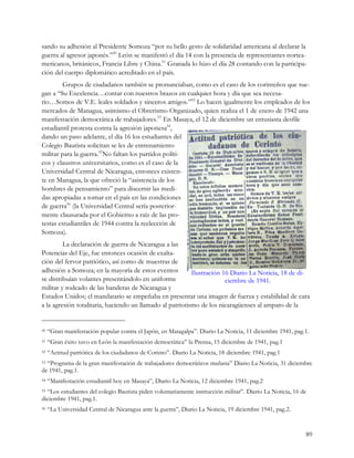 sando su adhesión al Presidente Somoza “por su bello gesto de solidaridad americana al declarar la
guerra al agresor japonés.”50 León se manifestó el día 14 con la presencia de representantes nortea-
mericanos, británicos, Francia Libre y China.51 Granada lo hizo el día 28 contando con la participa-
ción del cuerpo diplomático acreditado en el país.
         Grupos de ciudadanos también se pronunciaban, como es el caso de los corinteños que rue-
gan a “Su Excelencia…contar con nuestros brazos en cualquier hora y día que sea necesa-
rio…Somos de V.E. leales soldados y sinceros amigos.”52 Lo hacen igualmente los empleados de los
mercados de Managua, asimismo el Obrerismo Organizado, quien realiza el 1 de enero de 1942 una
manifestación democrática de trabajadores.53 En Masaya, el 12 de diciembre un entusiasta desfile
estudiantil protesta contra la agresión japonesa54,
dando un paso adelante, el día 16 los estudiantes del
Colegio Bautista solicitan se les de entrenamiento
militar para la guerra.55No faltan los partidos políti-
cos y claustros universitarios, como es el caso de la
Universidad Central de Nicaragua, entonces existen-
te en Managua, la que ofreció la “asistencia de los
hombres de pensamiento” para discernir las medi-
das apropiadas a tomar en el país en las condiciones
de guerra56 (la Universidad Central sería posterior-
mente clausurada por el Gobierno a raíz de las pro-
testas estudiantiles de 1944 contra la reelección de
Somoza).
         La declaración de guerra de Nicaragua a las
Potencias del Eje, fue entonces ocasión de exalta-
ción del fervor patriótico, así como de muestras de
adhesión a Somoza; en la mayoría de estos eventos          Ilustración 16 Diario La Noticia, 18 de di-
se distribuían volantes presentándolo en uniforme                       ciembre de 1941.
militar y rodeado de las banderas de Nicaragua y
Estados Unidos; el mandatario se empeñaba en presentar una imagen de fuerza y estabilidad de cara
a la agresión totalitaria, haciendo un llamado al patriotismo de los nicaragüenses al amparo de la


50   “Gran manifestación popular contra el Japón, en Matagalpa”. Diario La Noticia, 11 diciembre 1941, pag.1.
51   “Gran éxito tuvo en León la manifestación democrática” la Prensa, 15 diciembre de 1941, pag.1
52   “Actitud patriótica de los ciudadanos de Corinto”. Diario La Noticia, 18 diciembre 1941, pag.1
53“Programa de la gran manifestación de trabajadores democráticos mañana” Diario La Noticia, 31 diciembre
de 1941, pag.1.
54   “Manifestación estudiantil hoy en Masaya”, Diario La Noticia, 12 diciembre 1941, pag.2
55“Los estudiantes del colegio Bautista piden voluntariamente instrucción militar”. Diario La Noticia, 16 de
diciembre 1941, pag.1.
56   “La Universidad Central de Nicaragua ante la guerra”, Diario La Noticia, 19 diciembre 1941, pag.2.


                                                                                                           89
 