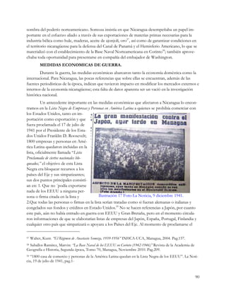sombra del poderío norteamericano. Somoza insistía en que Nicaragua desempeñaba un papel im-
portante en el esfuerzo aliado a través de sus exportaciones de materias primas necesarias para la
industria bélica como hule, maderas, aceite de ajonjolí, oro57, así como de garantizar condiciones en
el territorio nicaragüense para la defensa del Canal de Panamá y el Hemisferio Americano, lo que se
materializó con el establecimiento de la Base Naval Norteamericana en Corinto58; también aprove-
chaba toda oportunidad para presentarse en compañía del embajador de Washington.
          MEDIDAS ECONOMICAS DE GUERRA.
        Durante la guerra, las medidas económicas abarcaron tanto la economía doméstica como la
internacional. Para Nicaragua, las pocas referencias que sobre ellas se encuentran, además de las
fuentes periodísticas de la época, indican que tuvieron impacto en modificar los mercados externos e
internos de la economía nicaragüense; esta falta de datos aparenta ser un vació en la investigación
histórica nacional.
          Un antecedente importante en las medidas económicas que afectaron a Nicaragua lo encon-
tramos en la Lista Negra de Empresas y Personas en América Latina a quienes se prohibía comerciar con
los Estados Unidos, tanto en im-
portación como exportación y que
fuera proclamada el 17 de julio de
1941 por el Presidente de los Esta-
dos Unidos Franklin D. Roosevelt;
1800 empresas y personas en Amé-
rica Latina quedaron incluidas en la
lista, oficialmente llamada “Lista
Proclamada de ciertos nacionales blo-
queados,” el objetivo de esta Lista
Negra era bloquear recursos a los
países del Eje y sus simpatizantes;
sus dos puntos principales consistí-
an en: 1. Que no ´podía exportarse
nada de los EEUU a ninguna per-
sona o firma citada en la lista y           Ilustración 17 Foto La Noticia, 9 diciembre 1941.
2.Que todas las personas o firmas en la lista serían tratadas como si fueran alemanas o italianas y
congelados sus fondos y créditos en Estado Unidos.59 No se hacen referencias a Japón, por cuanto
este país, aún no había entrado en guerra con EEUU y Gran Bretaña, pero en el momento circula-
ron informaciones de que se elaborarían listas de empresas del Japón, España, Portugal, Finlandia y
cualquier otro país que simpatizará o apoyara a los Países del Eje. Al momento de proclamarse el

57   Walter, Kunt. “El Régimen de Anastasio Somoza, 1939-1956” INHCA-UCA, Managua, 2004. Pag.157.
 Saballos Ramírez, Marvin: “La Base Naval de los EEUU en Corinto (1942-1946)” Revista de la Academia de
58

Geografía e Historia, Segunda época, Tomo 70, Managua, Noviembre 2010. Pag.209.
59 “1800 casa de comercio y personas de la América Latina quedan en la Lista Negra de los EEUU”. La Noti-
cia, 19 de julio de 1941, pag.1-


                                                                                                          90
 
