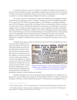 Los anteriores decretos, a más de su impacto en modificar el comercio exterior del país, co-
locaban a buena cantidad de empresas y propiedades agropecuarias en situación de intervención por
el estado y por ende de incapacidad de defensa ante los manejos discrecionales que en su propio fa-
vor político y económico implementaran el Régimen Somocista y sus allegados.
        El caso más conocido y frecuentemente citado como emblemático del escandaloso manejo
oportunista de las confiscaciones de los “enemigos” de guerra fue el de la Casa Bahlcke. El miérco-
les 5 de agosto de 1942, el Banco de Londres planteó a la Casa Bahlcke en el Juzgado de Distrito
para lo Civil de Managua a cargo del Dr. Luis Zúniga Osorio, una demanda por créditos vencidos en
un monto cercano a los dos millones de córdobas; en consecuencia se les embargaron valiosas pro-
piedades rurales y urbanas que valían mucho más que el monto adeudado, entre ellas, las hacienda
cafetaleras Alemania, El Guapinolar y El Retiro en las Sierras de Managua, las fincas rústicas Buena
Vista y Santo Domingo en la comarca de Santo Domingo y las haciendas El Chale y El Guayabal en
León, en las propiedades urbanas se mencionan la casa ocupada por las oficinas de la Sucesión
Bahlcke entre la Avenida Central y la Primera Calle Sureste, el Taller Bahlcke, entre la Calle 15 de
Septiembre y la Séptima Avenida Noroeste, terrenos en la Avenida del Cementerio, otra casa en El
Caimito.
        El sábado 22 de agosto se realizó la subasta de los bienes de la Sucesión Bahlcke para cance-
lar la mora de dos millones de cór-
dobas con el Banco de Londres. El
Coronel Guardia Nacional Camilo
González Saravia, hombre de con-
fianza de Somoza García en múlti-
ples negocios, se hizo presente con
dos maletines con dinero en efectivo
y como escolta, cuatro guardias ar-
mados de ametralladoras. La subasta
se cerró con la oferta de 410.000 mil
córdobas de González. De esta ma-
nera, por un precio ínfimo, con im-
                                        Ilustración 20 Información sobre la detención de alemanes e
posiciones intimidatorias y en una        italianos, bajo el calificativo de “nazis-fascistas”, aparecida
subasta que pareció arreglada de an-           en el diario la Noticia del 13 de diciembre de 1941
temano, Somoza se hizo dueño de
propiedades valuadas en muchos millones de córdobas.65
       También emblemático fue el caso de la Quinta Eitzen, propiedad de otro ciudadano de ori-
gen alemán y que fue utilizada como campo de concentración para alemanes e italianos residentes en
Nicaragua y detenidos a raíz de la declaración de guerra66. Posteriormente esta propiedad sirvió de



65   Alfaro Alvarado, Mario. “43 años de dictadura dinástica”. Fondo Editorial CIRA, Managua, 2002. Pag. 264.
 “35 súbditos alemanes e italianos han sido conducidos al único campo de concentración en Nicaragua la
66

Quinta Eitzen” La Noticia, 16 de diciembre de 1941. Pag.1.


                                                                                                                93
 