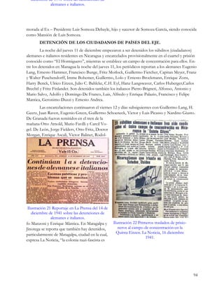diciembre de 1941 sobre las detenciones de
             alemanes e italianos.




morada al Ex – Presidente Luis Somoza Debayle, hijo y sucesor de Somoza García, siendo conocida
como Mansión de Luis Somoza.
       DETENCIÓN DE LOS CIUDADANOS DE PAÍSES DEL EJE.
         La noche del jueves 11 de diciembre empezaron a ser detenidos los súbditos (ciudadanos)
alemanes e italianos residentes en Nicaragua y encarcelados provisionalmente en el cuartel y prisión
conocido como “El Hormiguero”, mientras se establece un campo de concentración para ellos. En-
tre los detenidos en Managua la noche del jueves 11, los periódicos reportan a los alemanes Eugenio
Lang, Ernesto Hammer, Francisco Bunge, Fritz Morlock, Guillermo Fietcher, Capitan Meyer, Franz
y Walter Puschendorff, Imme Bohemer, Guillermo, Lolo y Ernesto Brockmann, Enrique Zons,
Harry Benck, Ulrico Eitzen, Julio C. Bahlcke, C.H. Eyl, Hanz Langswaver, Carlos Huberger,Carlos
Brechtl y Fritz Finlander. Son detenidos también los italianos Pietro Brigneti, Alfonso, Antonio y
Mario Salvo, Adolfo y Domingo De Franco, Luis, Alfredo y Enrique Palazio, Francisco y Felipe
Mantica, Geronimo Duzzi y Ernesto Andrea.
        Las encarcelaciones continuaron el viernes 12 y días subsiguientes con Guillermo Lang, H.
Geerz, Juan Raven, Eugenio Green, Guillermo Schoeneck, Victor y Luis Picasso y Nardino Giusto.
De Granada fueron remitidos en el tren de la
mañana Otto Arnold, Mario Favilli y Carcil Vo-
gel. De León, Jorge Fielders, Otto Fritz, Doctor
Morgan, Enrique Ascali, Victor Balinet, Rodol-




 Ilustración 21 Reportaje en La Prensa del 14 de
   diciembre de 1941 sobre las detenciones de
               alemanes e italianos.
fo Manzoni y Enrique Mántica. En Matagalpa y       Ilustración 22 Primeros traslados de prisio-
Jinotega se reporta que también hay detenidos,        neros al campo de concentración en la
particularmente de Matagalpa, ciudad en la cual,     Quinta Eitzen. La Noticia, 16 diciembre
                                                                      1941.
expresa La Noticia, “la colonia nazi-fascista es




                                                                                                  94
 