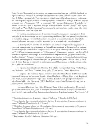 Doña Chepita Abaunza de Joseph, reclama que su esposo es israelita y que en 1938 la familia de su
esposo había sido confinada en un campo de concentración nazi en Alemania. Doña Zoraida Sán-
chez de Fisher, esposa de Julio Fisher, presenta certificados de médicos leoneses sobre enfermeda-
des sufridas por su esposo, pidiendo la ciudad por cárcel. Doña Soledad Buitrago de Kiesler dice que
su marido vino a Nicaragua en 1907 y se casaron en 1923 y que su trabajo es venta de artículos en
abonos a domicilio y pide lo dejen salir para que le enseñe a donde viven los clientes70. Ante la pre-
sión social, las “Autoridades Superiores” permiten que las esposas e hijos puedan visitar a los prisio-
neros diariamente entre 3:00 a 5:00 p.m.
       Se publican también peticiones de que se conserven los mandadores nicaragüenses de las
haciendas de los detenidos que han sido intervenidas por el Banco Nacional, ya que los trabajadores
se encuentran sin pago y los mandadores nicas conocen de la administración de las propiedades y
manteniéndolos en sus cargos no sufrirá la producción ni se perjudicará a los trabajadores71
        El domingo 14 por la noche son trasladados una parte de los “prisioneros de guerra” al
campo de concentración que se instala en la Quinta Eitzen, en donde se dice que tendrán mejores
condiciones ya que cuenta con un “amplio edificio de dos pisos, jardines y ocho manzanas de terre-
no.72” El 17 se reporta que continúan en “El Hormiguero” 80 alemanes e italianos y que llega a 50 el
número de ingresados en el campo de concentración de la Quinta Eitzen, que ya fue cercado con
alambres de púas.73 Poniendo en contexto, señalemos que también en otros países latinoamericanos
se establecieron campos de concentración para los “prisioneros de guerra” del Eje, como lo fue el
caso de Costa Rica que lo estableció en las instalaciones del Club Alemán en San José, intervenidas
por el gobierno costarricense.
       Se reportan hospitalizados en el hospital de la GN los reos Kunt Eyl, Heing Friedlander, Ar-
turo Molusche, Luis Palazio, Francisco Bunge padre, Víctor Manuel Picasso, Otto Meyer.
        Se empieza a dar cuenta de algunos liberados, entre ellos: Hanz Reener de Diriomo, casado
con una nicaragüense, los hermanos Antonio, Mario, Humberto y Alfonso Salvo, el Ing. Topógrafo
Julio Peters, Ernesto, Francisco, Felipe y José Mántica, Roberto Conti, quien probó haber sido
miembro de la GN y del Ejercito de EEUU. También el coreano Juan Hisi, detenido por error al
creerlo japonés las autoridades.
        Los casos del coreano Juan Hisi y del japonés David Yokota son ilustrativos del ambiente
que se vivía en esos días. Hisi, quien se desempeñaba como tintorero en Managua, fue confundido
como japonés y capturado el 8 de diciembre, inmediatamente después del ataque a Pearl Harbor,74 al

70   “Continúan las detenciones de alemanes e italianos” La Prensa, 17 diciembre de 1941,Pag.1.
71“Hoy se dictará el decreto asumiendo el gobierno el control de las propiedades de alemanes, italianos y ja-
poneses” la Noticia, 17 de diciembre de 1941, pag.1.
 “35 súbditos alemanes e italianos han sido conducidos al único campo de concentración en Nicaragua, la
72

Quinta Eitzen” La Noticia, 16 de diciembre de 1941, pag,1
73“Hoy se dictará el decreto asumiendo el gobierno el control de las propiedades de alemanes, italianos y ja-
poneses” la Noticia, 17 de diciembre de 1941, pag.1.
74   “Dos japoneses detenidos”. La Prensa, 9 diciembre 1941, pag.1.


                                                                                                                96
 
