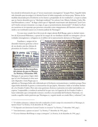 bre circula la información de que el “joven reaccionario nicaragüense” Joaquín Pasos Arguello había
sido detenido para investigar si el alemán Geertz le había traspasado sus bienes para “librarse de las
medidas decretadas por el Gobierno en los bienes y propiedades de los totalitarios”, a la par se aclara
que no fueron detenidos por su “ideología totalitaria” los señores Luis Alberto Cabrales, Carlos Ma-
nuel Perezalonso y otros.81 Se llega a decir que el “diputado reaccionario anti demócrata” José Coro-
nel Urtecho está por renunciar a su cargo, lo que es posteriormente desmentido82. El diario La Noti-
cia cuestiona en un reportaje que personas conocidas como simpatizantes del fascismo estén aspi-
rando a ser nombrados jueces en el sistema judicial de Nicaragua83.
        Un caso muy sonado fue el de joven de origen alemán Rolf Bunge, quien se declaró miem-
bro de la Juventud Hitleriana y a pesar de los ruegos de sus familiares decidió no entregarse a las au-
toridades nicaragüenses y refugiarse en el edificio de la representación alemana en Nicaragua.84
        Familiares y amigos de los
detenidos hicieron gestiones a favor
de sus deudos ante las oficinas di-
plomáticas de Estados Unidos en




   Ilustración 26 Alza inmediata
   del cántaro de gua en Masaya.
    La Noticia, 9 diciembre 1941.
Managua, lo que parece lógico dado
que la Lista Proclamada de ciertos nacio-
nales bloqueados o Lista Negra que se
aplicaba en Nicaragua había sido elaborada por el Gobierno norteamericano y también porque Nica-
ragua había declarado la guerra a consecuencias de que Japón, Alemania e Italia se la habían declara-
do a los Estados Unidos. Pero ante estas gestiones, Somoza se presenta con ardor nacionalista y se
expresa “sorprendido y condena la actitud de los que van a la Legación de los Estados Unidos a
hacer solicitudes que corresponde conocer y resolver a la autoridad del Gobierno Nacional, y re-
cuerda a aquellos malos patriotas que Nicaragua es y seguirá siendo un estado libre y soberano”; sin


 “35 súbditos alemanes e italianos han sido conducidos al único campo de concentración en Nicaragua, la
81

Quinta Eitzen” La Noticia, 16 de diciembre de 1941, pág. 4.
82   “El diputado anti demócrata Coronel Urtecho no renuncia” La Noticia, 17 diciembre 1941, pag.1.
83   “Anti demócratas y quieren ser jueces”. La Noticia, 17 diciembre de 1941, pag.1.
84   “El joven hitleriano Rolf Bunge se niega a entregarse”, La Noticia, 16 de diciembre de 1941, pag.1.


                                                                                                           98
 