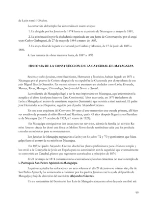 de León tomó 100 años.
        La estructura del templo fue construida en cuatro etapas:
        1. La dirigida por los Jesuitas de 1874 hasta su expulsión de Nicaragua en mayo de 1881,
        2. La continuación por la ciudadanía organizada en una Junta de Construcción, por el arqui-
tecto Carlos Garbagnati, de 27 de mayo de 1884 a marzo de 1885,
        3. La etapa final de la parte estructural por Caldera y Montesi, de 17 de junio de 1885 a
1886.
        4. Los remates de obras menores hasta, de 1887 a 1895


        HISTORIA DE LA CONSTRUCCION DE LA CATEDRAL DE MATAGALPA


       Sesenta y ocho Jesuitas, entre Sacerdotes, Hermanos y Novicios, habían llegado en 1871 a
Nicaragua por el puerto de Corinto después de su expulsión de Guatemala por el presidente de ese
país Miguel García Granados. En menor número se asentaron en ciudades como León, Granada,
Masaya, Rivas, Managua, Chinandega, San Juan del Norte y Ocotal.
       La residencia de Matagalpa llegó a ser la mas importante en Nicaragua, aquí encontraron la
acogida y el clima ideal para hacer su Casa Consistorial. Años mas tarde, en 1879 trasladaron de
León a Matagalpa el centro de enseñanza superior (Seminario) que serviría a nivel nacional. El padre
José Hernández era el Superior, seguido por el padre Alejandro Cáceres.
        En una casa esquinera del Convento 50 varas al este mantenían una escuela primara, allí hizo
sus estudios de primaria el niñito Bartolomé Martínez, quién 45 años después llegaría a ser Presiden-
te de Nicaragua (del 17 octubre de 1923, al 1 enero de 1925).
        En Matagalpa consiguieron dos casas para sus servicios, además la familia del novicio Ra-
món Arnesto Arauz les donó una finca en Molino Norte donde sembraban caña que les producía
entradas económicas para su sostenimiento.
        Los Jesuitas de Matagalpa regresaron a León y en los años ’72 y ’73 y gestionaron que Mata-
galpa fuese el centro de su misión en Nicaragua.
         En 1873 el padre Alejandro Cáceres diseñó los planos preliminares para el futuro templo y
los envió a la Compañía de Jesús en España para su autorización con la seguridad que eventualmente
se convertiría en Catedral, planos que regresaron autorizados a principios de 1874.
        El 21 de mayo de 1874 comenzaron las excavaciones para los cimientos del nuevo templo de
la Parroquia San Pedro Apóstol en Matagalpa
       La primera piedra fue colocada en un acto solemne el día 29 de junio ese mismo año, día de
San Pedro Apóstol, fue comenzado a construir por los padres Jesuitas con la ayuda del pueblo de
Matagalpa y bajo la dirección del sacerdote Alejandro Cáceres.
        Un ex seminarista del Seminario San Luis de Matagalpa cincuenta años después escribió así:


                                                                                                    99
 