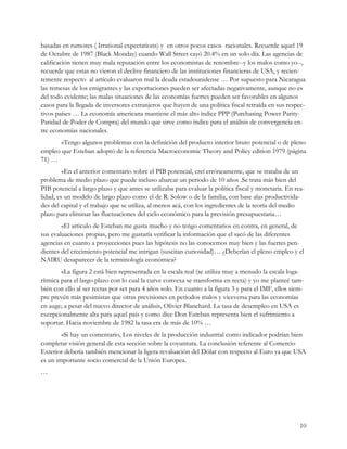 basadas en rumores ( Irrational expectations) y en otros pocos casos racionales. Recuerde aquel 19
de Octubre de 1987 (Black Monday) cuando Wall Street cayó 20.4% en un solo día. Las agencias de
calificación tienen muy mala reputación entre los economistas de renombre--y los malos como yo--,
recuerde que estas no vieron el declive financiero de las instituciones financieras de USA, y recien-
temente respecto al artículo evaluaron mal la deuda estadounidense … Por supuesto para Nicaragua
las remesas de los emigrantes y las exportaciones pueden ser afectadas negativamente, aunque no es
del todo evidente; las malas situaciones de las economías fuertes pueden ser favorables en algunos
casos para la llegada de inversores extranjeros que huyen de una política fiscal retraída en sus respec-
tivos países … La economía americana mantiene el más alto índice PPP (Purchasing Power Parity-
Paridad de Poder de Compra) del mundo que sirve como índice para el análisis de convergencia en-
tre economías nacionales.
       «Tengo algunos problemas con la definición del producto interior bruto potencial o de pleno
empleo que Esteban adoptó de la referencia Macroeconomic Theory and Policy edition 1979 (página
71) …
         «En el anterior comentario sobre el PIB potencial, creí erróneamente, que se trataba de un
problema de medio plazo que puede incluso abarcar un periodo de 10 años .Se trata más bien del
PIB potencial a largo plazo y que antes se utilizaba para evaluar la política fiscal y monetaria. En rea-
lidad, es un modelo de largo plazo como el de R. Solow o de la familia, con base alas productivida-
des del capital y el trabajo que se utiliza, al menos acá, con los ingredientes de la teoría del medio
plazo para eliminar las fluctuaciones del ciclo económico para la previsión presupuestaria…
        «El articulo de Esteban me gusta mucho y no tengo comentarios en contra, en general, de
sus evaluaciones propias, pero me gustaría verificar la información que el sacó de las diferentes
agencias en cuanto a proyecciones pues las hipótesis no las conocemos muy bien y las fuertes pen-
dientes del crecimiento potencial me intrigan (suscitan curiosidad)… ¿Deberían el pleno empleo y el
NAIRU desaparecer de la terminología económica?
        «La figura 2 está bien representada en la escala real (se utiliza muy a menudo la escala loga-
rítmica para el largo plazo con lo cual la curve convexa se transforma en recta) y yo me planteé tam-
bién con ello al ser rectas por ser para 4 años solo. En cuanto a la figura 3 y para el IMF, ellos siem-
pre prevén más pesimistas que otras previsiones en periodos malos y viceversa para las economías
en auge; a pesar del nuevo director de análisis, Olivier Blanchard. La tasa de desempleo en USA es
excepcionalmente alta para aquel país y como dice Don Esteban representa bien el sufrimiento a
soportar. Hacia noviembre de 1982 la tasa era de más de 10% …
        «Si hay un comentario, Los niveles de la producción industrial como indicador podrían bien
completar visión general de esta sección sobre la coyuntura. La conclusión referente al Comercio
Exterior debería también mencionar la ligera revaluación del Dólar con respecto al Euro ya que USA
es un importante socio comercial de la Unión Europea.
…




                                                                                                       10
 