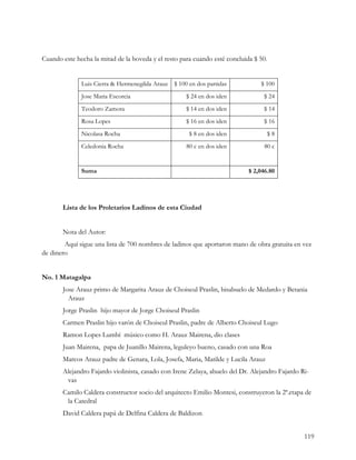 Cuando este hecha la mitad de la boveda y el resto para cuando esté concluida $ 50.


              Luis Cierra & Hermenegilda Arauz   $ 100 en dos partidas          $ 100
              Jose Maria Escorcia                    $ 24 en dos iden            $ 24
              Teodoro Zamora                         $ 14 en dos iden            $ 14
              Rosa Lopes                             $ 16 en dos iden            $ 16
              Nicolasa Rocha                          $ 8 en dos iden              $8
              Celedonia Rocha                        80 c en dos iden             80 c


              Suma                                                          $ 2,046.80




       Lista de los Proletarios Ladinos de esta Ciudad


       Nota del Autor:
        Aquí sigue una lista de 700 nombres de ladinos que aportaron mano de obra gratuita en vez
de dinero


No. 1 Matagalpa
       Jose Arauz primo de Margarita Arauz de Choiseul Praslin, bisabuelo de Medardo y Betania
         Arauz
       Jorge Praslin hijo mayor de Jorge Choiseul Praslin
       Carmen Praslin hijo varón de Choiseul Praslin, padre de Alberto Choiseul Lugo
       Ramon Lopes Lumbí músico como H. Arauz Mairena, dio clases
       Juan Mairena, papa de Juanillo Mairena, leguleyo bueno, casado con una Roa
       Marcos Arauz padre de Genara, Lola, Josefa, Maria, Matilde y Lucila Arauz
       Alejandro Fajardo violinista, casado con Irene Zelaya, abuelo del Dr. Alejandro Fajardo Ri-
        vas
       Camilo Caldera constructor socio del arquitecto Emilio Montesi, construyeron la 2ª.etapa de
        la Catedral
       David Caldera papá de Delfina Caldera de Baldizon


                                                                                                119
 