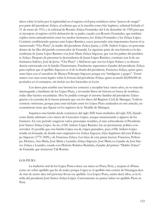 datos sobre la lucha por la legitimidad en el registro civil para establecer cierta “pureza de sangre”
por parte del presidente Zelaya, al solicitar que se le inscriba como hijo legítimo, solicitud fechada el
11 de enero de 1911; y la solicitud de Rosario Zelaya Fernández del 4 de diciembre de 1920 para que
se incorpore al registro civil la defunción de su padre, casado con Rosario Fernández, que también
explica cierta animadversión entre los medios hermanos, los Zelaya Fernández y los Zelaya López.
Continúo estableciendo quienes eran López Ramírez, cuyos personales más importantes fueron el ya
mencionado “Chu Piura”, la madre del presidente Zelaya Juana, y el Dr. Isidoro López, un personaje
dentro de las filas del partido conservador de Granada. La siguiente parte de esta historia es la des-
cendencia de Juana López Ramírez con José María Zelaya Irigoyen, que son los padres del presiden-
te Zelaya. Después de presentar la descendencia de Juana López Ramírez, continúo con la de sus
hermanos Isidoro, José de Jesús, “Chu Piura” y Sinforoso que son los López Solano y su descen-
dencia entroncada con la familia Tünnermann. Finalmente regresamos al padre del presidente Zelaya
para explicar que el apellido Irigoyen es el de la abuela del presidente, Francisca Zelaya, quien quiso
tener hijos con el sacerdote de Masaya Policarpo Irigoyen porque era “inteligente y guapo”. Termi-
namos con unas notas legales sobre la fortuna del presidente Zelaya, quien acumuló $2,000,000 de-
positados en el extranjero, sin incluir sus dos haciendas en León.
        Los datos para escribir esta historia los comencé a recopilar hace varios años, en su mayoría
interrogando a familiares de los López Piura, y revisando libros de historia en busca de nombres,
todas ellas fuentes secundarias. Hoy he podido corregir el entorno familiar del presidente Zelaya
gracias a la consulta de la fuente primaria que son los datos del Registro Civil de Managua. Todavía
contiene omisiones, porque para estar incluido entre los López Piura analizados en este artículo, ne-
cesariamente tiene que figurar en los registros de la Alcaldía de Managua.
         Seguimos esta familia desde comienzos del siglo XIX hasta mediados del siglo XX, fijando
como límite arbitrario a los nietos de Crescencio López, aunque mencionando a algunos de los
bisnietos. En este período surgieron varios personajes notables, el más sobresaliente el Presidente
José Santos Zelaya López. Su tío, el Dr. Isidoro López Ramírez fue un prominente político con-
servador. Es posible que esta familia López sea de origen granadino, pues el Dr. Isidoro López
residía en Granada, de donde eran originarios los Zelaya Irigoyen, hijos ilegítimos del cura Policar-
po Irigoyen (1775-1829) y de Francisca Zelaya. Los hijos de esta pareja fueron: Francisca, Policar-
po, Dolores, Ana María, José María y Leandro Zelaya Irigoyen. José María es el padre de José San-
tos Zelaya y Leandro, casado con Dolores Bolaños Bendaña, el padre del primer “Diablo Zelaya”
de Granada, que menciona Yalí Román.


LOS PIURA
        La tradición oral de los López Piura coloca sus raíces en Piura, Perú, y aceptan el «Piura»
como un sobre-apellido que les da realce porque López es el apellido más común de Nicaragua don-
de más de ciento diez mil personas llevan ese apellido. Los López Piura, suelen decir ellos, es la fa-
milia del presidente José Santos Zelaya López. Curiosamente no parece haber un apellido Piura en
Perú.




                                                                                                     133
 
