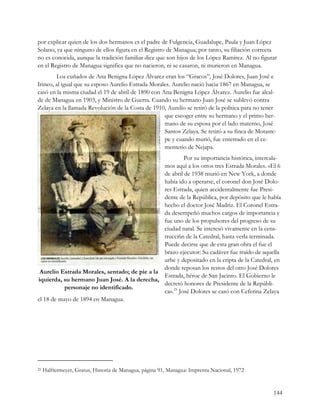 por explicar quien de los dos hermanos es el padre de Fulgencia, Guadalupe, Paula y Juan López
Solano, ya que ninguno de ellos figura en el Registro de Managua; por tanto, su filiación correcta
no es conocida, aunque la tradición familiar dice que son hijos de los López Ramírez. Al no figurar
en el Registro de Managua significa que no nacieron, ni se casaron, ni murieron en Managua.
        Los cuñados de Ana Benigna López Álvarez eran los “Gracos”, José Dolores, Juan José e
Irineo, al igual que su esposo Aurelio Estrada Morales. Aurelio nació hacia 1867 en Managua, se
casó en la misma ciudad el 19 de abril de 1890 con Ana Benigna López Álvarez. Aurelio fue alcal-
de de Managua en 1903, y Ministro de Guerra. Cuando su hermano Juan José se sublevó contra
Zelaya en la llamada Revolución de la Costa de 1910, Aurelio se retiró de la política para no tener
                                                    que escoger entre su hermano y el primo her-
                                                    mano de su esposa por el lado materno, José
                                                    Santos Zelaya. Se retiró a su finca de Motaste-
                                                    pe y cuando murió, fue enterrado en el ce-
                                                    menterio de Nejapa.
                                                         Por su importancia histórica, intercala-
                                               mos aquí a los otros tres Estrada Morales. «El 6
                                               de abril de 1938 murió en New York, a donde
                                               había ido a operarse, el coronel don José Dolo-
                                               res Estrada, quien accidentalmente fue Presi-
                                               dente de la República, por depósito que le había
                                               hecho el doctor José Madriz. El Coronel Estra-
                                               da desempeñó muchos cargos de importancia y
                                               fue uno de los propulsores del progreso de su
                                               ciudad natal. Se interesó vivamente en la cens-
                                               trucci6n de la Catedral, hasta verla terminada.
                                               Puede decirse que de esta gran obra el fue el
                                               brazo ejecutor: Su cadáver fue traído de aquella
                                               urbe y depositado en la cripta de la Catedral, en
                                               donde reposan los restos del otro José Dolores
 Aurelio Estrada Morales, sentado; de pie a la
                                               Estrada, héroe de San Jacinto. El Gobierno le
iquierda, su hermano Juan José. A la derecha,
                                               decretó honores de Presidente de la Repúbli-
           personaje no identificado.
                                               ca». 25 José Dolores se casó con Ceferina Zelaya
el 18 de mayo de 1894 en Managua.




25   Halftermeyer, Gratus, Historia de Managua, página 91, Managua: Imprenta Nacional, 1972


                                                                                                 144
 