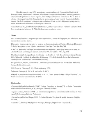 Don Pío regresó, para 1879, apareciendo comisionado por la Corporación Municipal de
Somoto Grande para que vaya a felicitar al licenciado Francisco Castellón Irías (médico) por haber
sido nombrado prefecto de Nueva Segovia. Este era hijo de Francisco hermano de Pío, es decir su
sobrino y de Ángela Irías. Este Francisco fue el responsable de hacer cumplir el decreto de Pedro
Joaquín Zavala de expulsar a los jesuitas que estaban en Ocotal en 1881. El mismo seria posterior-
mente Ministro de Relaciones Exteriores y de Educación
Hacia el año de1883, don Pío Castellón ha fallecido, un hijo suyo, llamado Francisco Castellón Padi-
lla es becado por el gobierno de Adán Cárdenas para estudiar en León.


Notas.
1-Es un trabajo escrito a máquina, que se ha reproducido y consta de 25 páginas, no tiene fecha. Una
copia está en nuestras manos.
2-Los datos obtenidos por el autor se basaron en fuentes primarias del Archivo Histórico Diocesano
de León. No aparece como, hijo del matrimonio Francisco Castellón, Pág.344.
3-“La Voz Sostenida, Antología del Pensamiento Nicaragüense”, Prólogo y Selección de notas de
Orlando Cuadra Downing, en Revista Conservadora, # 4, noviembre -1960, pág. 104.
4-Ratificacion de la Independencia absoluta del 1ro. de julio de 1823- Es del primero de octubre de
1823.Código de la Legislación de la República de Nicaragua: 1873, de Jesús de la Rocha .La información
esta alojada en Memoria de Centroamérica (Internet).
5-Vega Bolaños, Andrés, Gobernantes de Centroamérica, esta información está alojada en la Biblioteca
Enrique Bolaños (Internet).
6-El Porvenir de Nicaragua, # 42 – 18 de octubre de 1874.
7-Gaceta de Nicaragua, # 55- 20 de noviembre de 1875.
8-Donde se presenta información detallada es en “El Diario Intimo de Don Enrique Guzmán”, en
Revista Conservadora varios números de 1960.


Bibliografía.
-Chamorro Zelaya Pedro Joaquín:(1964)” Enrique Guzmán y su tiempo (T.I) en Revista Conservadora
del Pensamiento Centroamericana, # 47, Managua, Editorial Alemana.
-Esgueva Gómez, Antonio :(1994) Las constituciones políticas y sus reformas en la historia de Nica-
ragua T. 1, Managua, Editorial Parlamento.
-Estrada Sacasa Esteban Duque:(2001) D Enrique Guzmán: Tres facetas de su vida, Managua, Edición
del autor,
-Gutiérrez G. Emilio:(1996) Segovia de Nicaragua, Managua, Impresiones Troqueles S.A.



                                                                                                    152
 