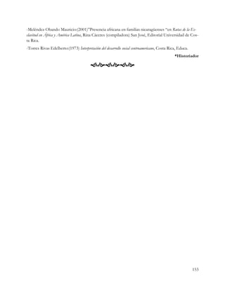 -Meléndez Obando Mauricio:(2001)”Presencia africana en familias nicaragüenses “en Rutas de la Es-
clavitud en África y América Latina, Rina Cáceres (compiladora) San José, Editorial Universidad de Cos-
ta Rica.
-Torres Rivas Edelberto:(1973) Interpretación del desarrollo social centroamericano, Costa Rica, Educa.
                                                                                              *Historiador

                                        




                                                                                                          153
 