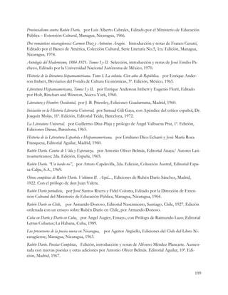 Provincialismo contra Rubén Darío, por Luis Alberto Cabrales, Editado por el Ministerio de Educación
Pública – Extensión Cultural, Managua, Nicaragua, 1966.
Dos románticos nicaragüenses: Carmen Díaz y Antonino Aragón. Introducción y notas de Franco Cerutti,
Editado por el Banco de América, Colección Cultural, Serie Literaria No.5, 1ra. Edición, Managua,
Nicaragua, 1974.
Antología del Modernismo, 1884-1921. Tomos I y II. Selección, introducción y notas de José Emilio Pa-
checo, Editado por la Universidad Nacional Autónoma de México, 1970.
Historia de la literatura hispanoamericana. Tomo I. La colonia. Cien años de República, por Enrique Ander-
son Imbert, Breviarios del Fondo de Cultura Económicas, 5ª. Edición, México, 1965.
Literatura Hispanoamericana, Tomos I y II, por Enrique Anderson Imbert y Eugenio Florit, Editado
por Holt, Rinehart and Winston, Nueva York, 1960.
Literatura y Hombre Occidental, por J. B. Priestley, Ediciones Guadarrama, Madrid, 1960.
Iniciación en la Historia Literaria Universal, por Samuel Gili Gaya, con Apéndice del crítico español, Dr.
Joaquín Molas, 11ª. Edición, Editorial Teide, Barcelona, 1972.
La Literatura Universal, por Guillermo Díaz-Plaja y prólogo de Ángel Valbuena Prat, 1ª. Edición,
Ediciones Danae, Barcelona, 1965.
Historia de la Literatura Española e Hispanoamericana, por Emiliano Díez-Echarri y José María Roca
Franquesa, Editorial Aguilar, Madrid, 1960.
Rubén Darío. Cantos de Vida y Esperanza, por Antonio Oliver Belmás, Editorial Anaya/ Autores Lati-
noamericanos; 2da. Edición, España, 1965.
Rubén Darío. “Un bardo rei”, por Arturo Capdevilla, 2da. Edición, Colección Austral, Editorial Espa-
sa-Calpe, S.A., 1969.
Obras completas de Rubén Darío. Volúmen II. Azul...., Ediciones de Rubén Darío Sánchez, Madrid,
1922. Con el prólogo de don Juan Valera.
Rubén Darío periodista, por José Santos Rivera y Fidel Coloma, Editado por la Dirección de Exten-
sión Cultural del Ministerio de Educación Pública, Managua, Nicaragua, 1964.
Rubén Darío en Chile, por Armando Donoso, Editorial Nascimiento, Santiago, Chile, 1927. Edición
ordenada con un ensayo sobre Rubén Darío en Chile, por Armando Donoso.
Cuba en Darío y Darío en Cuba, por Angel Augier, Ensayo, con Prólogo de Raimundo Lazo; Editorial
Letras Cubanas; La Habana, Cuba, 1989.
Los precursores de la poesía nueva en Nicaragua,   por Agenor Argüello, Ediciones del Club del Libro Ni-
caragüense; Managua, Nicaragua, 1963.
Rubén Darío. Poesías Completas, Edición, introducción y notas de Alfonso Méndez Plancarte. Aumen-
tada con nuevas poesías y otras adiciones por Antonio Oliver Belmás. Editorial Aguilar, 10ª. Edi-
ción, Madrid, 1967.


                                                                                                        199
 