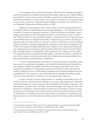 En el celebrado ensayo de Thomas Carothers, “The End of the Transition Paradigm”,
éste tomó distancia de la escuela de la transición democrática, según la cual, no había “ninguna
precondición”, ya fuese socio económica, histórica o cultural, que incidiese decisivamente en la
transición democrática, la cual sería exitosa una vez que ésta se iniciase con una secuencia lineal
de una sola vía, sin desvíos o estancamientos prolongados, sin importar si era en Polonia, To-
go, Uzbekistán, Turkmenistán, Romania, México o Chile 31.
          Después de todo, durante los años setenta, ochenta y noventa del siglo pasado, cerca
de 100 países iniciaron independientemente de la región geográfica o nivel de desarrollo socio
económico, el trayecto de regímenes autoritarios a modos de gobierno más liberales y demo-
cráticos, provocando que Samuel Huntington bautizase a este movimiento como “la tercera
ola” 32. Para Carothers, lo socio económico, histórico y cultural demostró ser de gran relevancia
en los distintos ritmos de transición democrática, concluyendo que un número de países que-
daron prensados en lo que él llamó la “zona gris”, es decir: ni autoritarios en el viejo sentido de
regímenes cerrados, sin espacios independientes del aparato estatal, carentes de ejercicios elec-
torales de aún aquellos de legitimidad dudosa; pero tampoco sin ser democracias liberales ple-
nas, caracterizadas por la separación entre los poderes del Estado, rituales electorales impeca-
bles, sociedades políticas con legitimidad social y respetuosos de los espacios de la sociedad
civil organizada, prensas autónomas del poder político y del poder económico, y Estados neu-
tros y fuertes, capaces de resistir las presiones de la sociedad económica para modificar las re-
glas que garantizan economías abiertas y competitivas.
        Lo dicho no quiere decir que la zona gris no sea mejor que el punto de partida, o inclu-
sive, que no sea un paréntesis prolongado en esa transición democrática que ha resultado ser
más compleja y difícil de lo esperado. En el caso de Nicaragua, la involución de los años
ochenta fue tan grande y la “recuperación económica” de los años noventa y de la presente
década tan débil, que tal vez se sobreestimó la capacidad de la sociedad nicaragüense de avan-
zar rápidamente y sin tropiezos, en ese continuo lineal de la transición democrática, aunque
sobre este tema la discusión no tendrá fin, con más preguntas que respuestas.
         Lo que sí está claro es que lo extraeconómico, lo “residual” de los modelos de los eco-
nomistas, tal como lo señala José Luis Velásquez en su ensayo sobre instituciones y desarrollo
(véase pie de página 19), es parte importante de la explicación del desarrollo económico o de la
falta del mismo, de países como Costa Rica, Honduras, Nicaragua, o el Congo. El vaivén entre
periodos de acumulación y desacumulación es lo que hace que Nicaragua continúe en su dile-
ma perenne, con la expectativa que cuando el presente ciclo de acumulación alcance su punto
de maduración y la sociedad se nutra de una masa crítica de ciudadanos, la sucesión de un go-
bierno personal a uno más institucional, sea fluida, sin provocar la brecha política de Hunting-
ton.


 Vease Thomas Carothers, “The End of the Transition Paradigm”, en el Journal of Democracy (Balti-
31

more: The Johns Hopkins University Press, Journals Division, 13, 1, 2002).
 Véase Samuel P. Huntington, The Third Wave: Democratization in the Late Twentieth Century (Nor-
32

man/London: University of Oklahoma Press, 1991).


                                                                                                    56
 