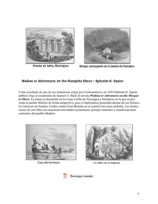 Como resultado de uno de sus numerosos viajes por Centroamérica, en 1855 Ephraim G. Squier
publicó, bajo el seudónimo de Samuel A. Bard, la novela Waikna or Adventures on the Mosqui-
to Shore. La trama se desarrolla en la Costa Caribe de Nicaragua y Honduras en la que se pre-
senta al pueblo Miskito de forma despectiva, pues el diplomático pretendía abonar de esa forma a
los intereses de Estados Unidos contra Gran Bretaña en el control esta zona caribeña. Las ilustra-
ciones de este libro nos muestran actividades económicas, paisajes naturales y manifestaciones
culturales del pueblo Miskito.




                                                                                                6
 