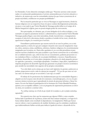 los Hernández. Como dirección estratégica señala que: “Nuestras acciones están encami-
nadas a ir sustituyendo paulatinamente el servicio asistencialista por el servicio educativo e
inductivo, de manera que sean las comunidades mismas las que tomen consciencia de su
propia necesidad y establezcan sus propias posibilidades”.
        Por la situación particular que se vivía en Nicaragua en aquel momento, donde las
fuerzas religiosas con sus respectivas bases de apoyo estaban ideológicamente polarizadas,
era poco o casi nada lo que Visión Mundial de Nicaragua podía influir en el campo de la
Misión Integral de la Iglesia, pues no poseía ningún poder de convocatoria.
        Nos preocupaba, no obstante, que, al estar desligados de la esfera teológica, y con-
centrados en aspectos puramente técnicos y administrativos, el personal de Visión Mundial
Nicaragua pudiera llegar a una crisis racionalista, donde el positivismo y el pragmatismo
usurpara el valor de la vida misma, donde se perdiera el sentido de las cosas y donde des-
aparecieran la alegría y la vocación por el servicio.
        Entendíamos perfectamente que nuestra razón de ser eran los pobres, en su más
amplia acepción, es decir, los que por cualquier situación eran causa de marginación: muje-
res, niños, ancianos, etnias, analfabetas, enfermos, fanáticos religiosos, los económicamente
marginados por la justicia, etc. Hacia ellos queríamos ir, no con afán proselitista ni para
mejorar nuestras estadísticas sino para ayudarlos a que fueran conscientes de su necesidad y
de su realidad nacional y que, sobre la base de ese conocimiento, pudieran proyectarse co-
mo ciudadanos libres y confiados de sus propias habilidades y recursos. Específicamente
queríamos desarrollar, en el corto plazo, programas educativos, de salud, pequeños proyec-
tos agrícolas y pecuarios, y tecnologías apropiadas. A mediano y largo plazo, aspirábamos a
impulsar programas de desarrollo regional que generaran sus propios recursos económicos
para atender las necesidades más urgentes de las propias comunidades.
        “Los ciclos límites son los sistemas que nos hacen sentir impotentes; los queremos cambiar pero no
podemos, porque parecen resistir a todos los esfuerzos por conseguirlo”. “El caos dice que tratar esos siste-
mas como si no tuvieran nada que ver con nosotros es estar ciego a la verdad”.
        El trabajo de los promotores fue fundamental para que las comunidades llegaran a
adquirir un nivel un poco más elevado de conciencia y metodología pero, a la vez, los pro-
motores mismos tuvieron que ir aprendiendo la ciencia de presentar informes y llenar for-
matos. En esto fue básica la participación de los hermanos de Visión Mundial Honduras,
quienes, con su respaldo solidario y con un programa de capacitación permanente en diver-
sas áreas, nos ayudaron a caminar solos.
         “La sutileza comienza con el hecho de que el poder de la mariposa es, por su propia naturaleza,
impredecible”.
        Nos parecía muy claro que las respuestas que algunas ONGs y entes estatales
habían dado al problema de la pobreza, tenían más bien carácter temporal, y en lugar de li-
berar, habían dejado como resultado la dependencia y la marginación. Había que buscar
nuevos valores y nuevos parámetros de medida. Sentíamos que los estándares estadísticos
que tradicionalmente habían servido para indicar el grado de retraso o desarrollo de los


                                                                                                           71
 