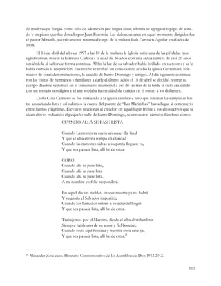 de madera que fungió como sitio de adoración por largos años; además se agrega el equipo de soni-
do y un piano que fue donado por Juan Escorcia. Las alabanzas eran en aquel momento dirigidas fue
el pastor Miranda, sucesivamente retoma el cargo de la música Luis Carrasco Aguilar en el año de
1998.
       El 16 de abril del año de 1997 a las 10 de la mañana la Iglesia sufre una de las pérdidas más
significativas, muere la hermana Carlota a la edad de 56 años con una ardua carrera de casi 20 años
sirviéndole al señor de forma continua. Al fin la luz de su salvador había brillado en su rostro y se le
había cortado la respiración. Esa noche se realizó un culto donde acudió la iglesia Getsemaní, her-
manos de otras denominaciones, la alcaldía de Santo Domingo y amigos. Al día siguiente continua-
ron las visitas de hermanos y familiares a darle el último adiós el 18 de abril se decidió honrar su
cuerpo dándole sepultura en el cementerio municipal a eso de las tres de la tarde el cielo era cálido
con un sentido nostálgico y el aire soplaba fuerte dándole caricias en el rostro a los dolientes.
       Doña Cora Carrasco se fue corriendo a la iglesia católica e hiso que sonaran las campanas len-
tas anunciando luto y así subimos la cuesta del puente de “Las Marimbas” hasta llegar al cementerio
entre llantos y lágrimas. Elevaron oraciones al creador, en aquel lugar frente a los altos cerros que se
alzan altivos rodeando el pequeño valle de Santo Domingo, se entonaron cánticos fúnebres como:
                        CUANDO ALLÁ SE PASE LISTA

                        Cuando La trompeta suene en aquel día final
                        Y que el alba eterna rompa en claridad
                        Cuando las naciones salvas a su patria lleguen ya,
                        Y que sea pasada lista, allí he de estar.

                        CORO
                        Cuando allá se pase lista,
                        Cuando allá se pase lista
                        Cuando allá se pase lista,
                        A mi nombre yo feliz responderé.

                        En aquel día sin nieblas, en que muerte ya no habrá
                        Y su gloria el Salvador impartirá;
                        Cuando los llamados entren a su celestial hogar
                        Y que sea pasada lista, allí he de estar.

                        Trabajemos por el Maestro, desde el alba al vislumbrar
                        Siempre hablemos de su amor y fiel bondad,
                        Cuando todo aquí fenezca y nuestra obra cese ya,
                        Y que sea pasada lista, allí he de estar.25



25   Alexander Zosa-cano. Himnario Conmemorativo de las Asambleas de Dios 1912-2012.


                                                                                                     100
 