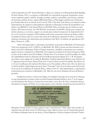 el 20 de diciembre de 1927. Samuel Weil & Co. figura con oficinas en el Metropolitan Bank Building
de New Orleans, USA, y us negocios en Bluefields era: mercadería en general, maquinaria e instru-
mentos agrícolas, papel y artículos de papel, muebles, maderas, comestibles y provisiones, artículos
de ferretería, molinos, botas y zapatos [Wholesale Prices, 1914]. Según confesión de el Gral. Juan
José Estada, líder de la revolución de la Costa de 1909, a The New York Times, la revolución recibió
financiamiento de empresas estadounidenses radicadas en Nicaragua: la firma de Joseph Beers con-
tribuyó con $200,000 y la de Samuel Weil con $150,000. Hubo un tiempo que las relaciones entre
Zelaya y Weil fueron buenas. En 1903 Weil dio un préstamo de $30,000 a Zelaya para comprar una
lancha cañonera, y en retorno, aseguró un contrato para cobrar los impuestos de importación de li-
cor a la Costa de los mosquitos. Weil también recibí varias concesiones mineras de dudosa validez.
La familia de Zelaya cada vez se puso más celosa de la influencia y ganancias de Weil, y las buenas
relaciones terminaron por deteriorarse por problemas entre Weil y el sindicato de aguardientes. [O'-
Brien, Thomas F., 1999]
         Simon Cohn (importador y exportador, mercaderías en general) en Bluefields; The International
Hotel, cuyo propietario era E. S. McCoy, en Bluefields. Mr. McCoy poseía una finca bananera en la
ribera oeste del río Mahogany; Wilson & Ingram (mayorista y detallista, comerciantes por comisión,
agentes navieros y banqueros) en Bluefields. Esta empresa era dueña de dos fincas bananeras: Medi-
na (lote 18 en la ribera oeste del río Rama) y Picado (lote 23 en la ribera sur del Escondido, río arriba
de Ciudad Rama) Entre los firmantes del acta de Reincorporación figuran H. C. y W. D. Ingram,
este último como regidor de la ciudad de Bluefields. También figura John Wilson como firmante. H.
C. Ingram poseía tres fincas, Macaw Point (lote 4 sobre la ribera sur del Escondido), Dos Bocas (lo-
te 10, en la confluencia del riachuelo Dos Bocas con el Escondido) y Dover (lote 48 en la ribera nor-
te del Escondido). Edgar Ingram poseía la finca “Fortutude” (lote 45 en la ribera norte del Escondi-
do al este de la confluencia de riachuelo Pine); y Brown, Harris & Allen (importadores y exportadores,
comerciantes por comisión) en Bluefields. J. Q. Allen fue uno de los firmantes del acta de Reincor-
poración.
        Finalmente tenemos a Henry Grant Higley, el recopilador del mapa de la Costa de los Mosqui-
tos que reproducimos en parte, poseía una finca bananera llamada Hawkeye (lote 37 en la margen
este del riachuelo Saw House) y la finca Iowona de hule y cacao (lote 58 sobre el riachuelo Isik que
desemboca en Laguna de Perlas). En el mapa aparece como miembro del gobierno provisional de la




Mosquitia. El Gral. Carlos A, Lacayo aparece como “commissioner”. Debe haber sido enviado a la
imprenta antes del 28 de marzo de 1894 porque Carlos Alberto Lacayo era el Comisionado general
de la Reserva Misquita antes de esa fecha, y el Gral. Rigoberto Cabezas, Inspector General. Ambos


                                                                                                     109
 