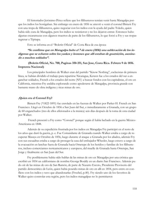 El historiador Jerónimo Pérez refiere que los filibusteros temían venir hasta Matagalpa por-
que los indios los hostigaban. Sin embargo en enero de 1856 se atrevió a venir el coronel Birnett Fry
con una tropa de filibusteros, quiso negociar con los indios con la ayuda del padre Toledo, quien
había sido cura de Matagalpa, pero los indios se resistieron y no los dejaron entrar. Entonces hubo
algunas escaramuzas con algunos muertos de parte de los filibusteros, lo que forzó a Fry y sus tropas
regresar a Tipitapa.
       Esto se informa en el “Boletín Oficial” de Costa Rica de esa época:
      “Se confirma que en Matagalpa hubo el 7 de enero (1856) una sublevación de los in-
dígenas que se echaron sobre los yankes y leoneses que allí estaban de guarnición, asesina-
do a muchos soldados”.
      (Boletín Oficial, No. 700, Paginas 350-351, San Jose, Costa Rica. Febrero 9 de 1856.
Imprenta Nacional)
         Los principales hombres de Walker eran del partido “Know Nothing”, esclavistas de primera
línea, se habían dividido el trabajo para repartirse Nicaragua, Kewen fue a los estados del sur a en-
ganchar soldados, French a los estados del norte (NY) a buscar fondos con los capitalistas, el oro en
California, mientras Fry andaba explorando como apoderarse de Matagalpa, provincia grande con
bastante mano de obra indígena y ricas minas de oro.


¿Quien era el Coronel Fry?
       Birnett Fry (*1822-1891) fue enrolado en las fuerzas de Walker por Parker H. French en San
Francisco. Llegó en Octubre de 1856 a San Juan del Sur, e inmediatamente a Granada, con un grupo
de 60 enganchados (tres de ellos aficionados a la música) seis días después de la toma de esta ciudad
por Walker.
       French presentó a Fry como “Coronel” porque según él había luchado en la guerra México-
Americana en 1848.
         Además de su expedición frustrada por los indios en Matagalpa Fry participó en el resto de
los años que duró la guerra, p. e. Fue Comandante de Granada cuando Walker estaba a cargo de re-
cuperar Masaya en Octubre de 1856, luego durante el ataque a Granada por los aliados, además Fry
con sus escuadras estaba a cargo de proteger la casa del embajador Wheeler, luego estuvo a cargo de
la evacuación en lanchas fuera de Granada hacia Ometepe de los heridos y familias de los filibuste-
ros, incluso comerciantes norteamericanos y europeos, del muelle de Granada hasta Ometepe, San
Jorge y finalmente en San Juan del Sur.
         Fry posiblemente había oído hablar de las minas de oro en Matagalpa por una crónica que
escribió en 1854 un californiano de nombre George Bouldy en un diario San Francisco. Además pu-
do oír de las minas de oro de San Ramón, de parte de Nazario Escoto, Presidente Provisorio del
partido democrático de León, quien había poseído minas de oro en allí en 1854, pero entro en con-
flicto con los indios y tuvo que abandonarlas (Froebel, p.40). Fry siendo uno de los favoritos de
Walker quiso controlar esta región, pero los indios matagalpas no lo permitieron


                                                                                                 118
 