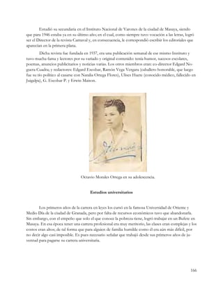 Estudió su secundaria en el Instituto Nacional de Varones de la ciudad de Masaya, siendo
que para 1946 estaba ya en su último año; en el cual, como siempre tuvo vocación a las letras, logró
ser el Director de la revista Carnaval y, en consecuencia, le correspondió escribir los editoriales que
aparecían en la primera plana.
         Dicha revista fue fundada en 1937, era una publicación semanal de ese mismo Instituto y
tuvo mucha fama y lectores por su variado y original contenido: tenía humor, sucesos escolares,
poemas, anuncios publicitarios y noticias varias. Los otros miembros eran: co-director Edgard No-
guera Cuadra; y redactores: Edgard Escobar, Ramón Vega Vergara (caballero honorable, que luego
fue su tío político al casarse con Natalia Ortega Flores), Ulises Huete (conocido médico, fallecido en
Juigalpa), G. Escobar P. y Erwin Maison.




                                 Octavio Morales Ortega en su adolescencia.


                                       Estudios universitarios


        Los primeros años de la carrera en leyes los cursó en la famosa Universidad de Oriente y
Medio Día de la ciudad de Granada, pero por falta de recursos económicos tuvo que abandonarla.
Sin embargo, con el empeño que solo el que conoce la pobreza tiene, logró trabajar en un Bufete en
Masaya. En esa época tener una carrera profesional era muy meritorio, las clases eran complejas y los
costos eran altos; de tal forma que para alguien de familia humilde como él era aún más difícil, por
no decir algo casi imposible. Es pues necesario señalar que trabajó desde sus primeros años de ju-
ventud para pagarse su carrera universitaria.




                                                                                                    166
 