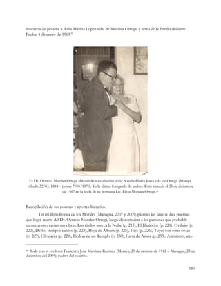 muestras de pésame a doña Marina López vda. de Morales Ortega, y resto de la familia doliente.
Fecha: 4 de enero de 1969.”




  El Dr. Octavio Morales Ortega abrazando a su abuelita doña Natalia Flores Joses vda. de Ortega (Masaya,
 sábado 22/03/1884 – jueves 7/05/1970). Es la última fotografía de ambos. Foto tomada el 25 de diciembre
                      de 1967 en la boda de su hermana Lic. Elvia Morales Ortega.40


Recopilación de sus poemas y aportes literarios.
        En mi libro Poesía de los Morales (Managua, 2007 y 2009) plasmo los únicos diez poemas
que logré reunir del Dr. Octavio Morales Ortega, luego de consultar a las personas que probable-
mente conservarían sus obras. Los títulos son: A la Nube (p. 215), El Jilinjoche (p. 221), Ovillejo (p.
222), De los tiempos caídos (p. 223), Hoja de Álbum (p. 225), Hijo (p. 226), Tuyas son estas cosas
(p. 227), Olvidarás (p. 228), Piedras de un Templo (p. 230), Carta de Amor (p. 233). Asimismo, aña-


40Boda con el profesor Francisco José Martínez Ramírez (Masaya, 25 de octubre de 1942 – Managua, 23 de
diciembre del 2004), padres del suscrito.


                                                                                                      180
 