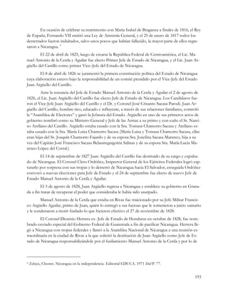 En ocasión de celebrar su matrimonio con María Isabel de Braganza a finales de 1816, el Rey
de España, Fernando VII emitió una Ley de Amnistía General, y el 25 de enero de 1817 todos los
desterrados fueron indultados, salvo unos pocos que habían fallecido, la mayor parte de ellos regre-
saron a Nicaragua. 9
        El 22 de abril de 1825, luego de crearse la República Federal de Centroamérica, el Lic. Ma-
nuel Antonio de la Cerda y Aguilar fue electo Primer Jefe de Estado de Nicaragua, y el Lic. Juan Ar-
güello del Castillo como primer Vice–Jefe del Estado de Nicaragua.
        El 8 de abril de 1826 se juramentó la primera constitución política del Estado de Nicaragua
cuya elaboración estuvo bajo la responsabilidad de un comité presidido por el Vice-Jefe del Estado
Juan Argüello del Castillo.
        Ante la renuncia del Jefe de Estado Manuel Antonio de la Cerda y Aguilar el 2 de agosto de
1826, el Lic. Juan Argüello del Castillo fue electo Jefe de Estado de Nicaragua. Los Candidatos fue-
ron el Vice-Jefe Juan Argüello del Castillo y el Dr. y Coronel José Crisanto Sacasa Parodi. Juan Ar-
güello del Castillo, hombre rico, educado e influyente, a través de sus relaciones familiares, controló
la “Asamblea de Electores” y ganó la Jefatura del Estado. Argüello en uno de sus primeros actos de
gobierno nombró como su Ministro General y Jefe de las Armas a su primo y con-cuño el Sr. Narci-
so Arellano del Castillo. Argüello estaba casado con la Sra. Tomasa Chamorro Sacasa y Arellano es-
taba casado con la Sra. María Luisa Chamorro Sacasa (María Luisa y Tomasa Chamorro Sacasa, ellas
eran hijas del Sr. Joaquín Chamorro Fajardo y de su esposa Sra. Josefina Sacasa Marenco, hija a su
vez del Capitán José Francisco Sacasa Belausteguigoitia Salinas y de su esposa Sra. María Lucía Ma-
renco López del Corral.)
        El 14 de septiembre de 1827 Juan Argüello del Castillo fue destituido de su cargo y expulsa-
do de Nicaragua. El Coronel Cleto Ordóñez, Inspector General de los Ejércitos Federales logró cap-
turarlo por sorpresa con sus tropas y lo desterró de Nicaragua hacia El Salvador, enseguida Ordóñez
convocó a nuevas elecciones para Jefe de Estado y el 24 de septiembre fue electo de nuevo Jefe de
Estado Manuel Antonio de la Cerda y Aguilar.
        El 5 de agosto de 1828, Juan Argüello regresa a Nicaragua y establece su gobierno en Grana-
da a fin tratar de recuperar el poder que consideraba le había sido usurpado.
        Manuel Antonio de la Cerda que estaba en Rivas fue traicionado por su Jefe Militar Francis-
co Argüello Aguilar, primo de Juan, quién lo entregó a sus fuerzas que le sometieron a juicio sumario
y le condenaron a morir fusilado lo que hicieron efectivo el 27 de noviembre de 1828.
        El Coronel Dionisio Herrera ex- Jefe de Estado de Honduras en octubre de 1828, fue nom-
brado enviado especial del Gobierno Federal de Guatemala a fin de pacificar Nicaragua. Herrera lle-
gó a Nicaragua con tropas federales y llamó a la Asamblea Nacional de Nicaragua a una reunión ex-
traordinaria en la ciudad de Rivas a la que solicitó la destitución de Juan Argüello como Jefe de Es-
tado de Nicaragua responsabilizándole por el fusilamiento Manuel Antonio de la Cerda y por lo de



9   Zelaya, Chester. Nicaragua en la independencia. Editorial EDUCA. 1971 Ibíd P. 77.


                                                                                                   193
 