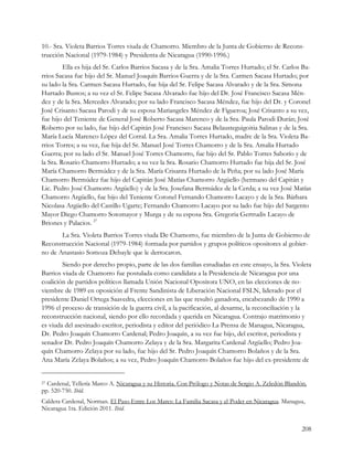 10.- Sra. Violeta Barrios Torres viuda de Chamorro. Miembro de la Junta de Gobierno de Recons-
trucción Nacional (1979-1984) y Presidenta de Nicaragua (1990-1996.)
         Ella es hija del Sr. Carlos Barrios Sacasa y de la Sra. Amalia Torres Hurtado; el Sr. Carlos Ba-
rrios Sacasa fue hijo del Sr. Manuel Joaquín Barrios Guerra y de la Sra. Carmen Sacasa Hurtado; por
su lado la Sra. Carmen Sacasa Hurtado, fue hija del Sr. Felipe Sacasa Alvarado y de la Sra. Simona
Hurtado Bustos; a su vez el Sr. Felipe Sacasa Alvarado fue hijo del Dr. José Francisco Sacasa Mén-
dez y de la Sra. Mercedes Alvarado; por su lado Francisco Sacasa Méndez, fue hijo del Dr. y Coronel
José Crisanto Sacasa Parodi y de su esposa Mariangeles Méndez de Figueroa; José Crisanto a su vez,
fue hijo del Teniente de General José Roberto Sacasa Marenco y de la Sra. Paula Parodi Durán; José
Roberto por su lado, fue hijo del Capitán José Francisco Sacasa Belausteguigoitia Salinas y de la Sra.
María Lucía Marenco López del Corral. La Sra. Amalia Torres Hurtado, madre de la Sra. Violeta Ba-
rrios Torres; a su vez, fue hija del Sr. Manuel José Torres Chamorro y de la Sra. Amalia Hurtado
Guerra; por su lado el Sr. Manuel José Torres Chamorro, fue hijo del Sr. Pablo Torres Saborío y de
la Sra. Rosario Chamorro Hurtado; a su vez la Sra. Rosario Chamorro Hurtado fue hija del Sr. José
María Chamorro Bermúdez y de la Sra. María Crisanta Hurtado de la Peña; por su lado José María
Chamorro Bermúdez fue hijo del Capitán José Matías Chamorro Argüello (hermano del Capitán y
Lic. Pedro José Chamorro Argüello) y de la Sra. Josefana Bermúdez de la Cerda; a su vez José Matías
Chamorro Argüello, fue hijo del Teniente Coronel Fernando Chamorro Lacayo y de la Sra. Bárbara
Nicolasa Argüello del Castillo Ugarte; Fernando Chamorro Lacayo por su lado fue hijo del Sargento
Mayor Diego Chamorro Sotomayor y Murga y de su esposa Sra. Gregoria Gertrudis Lacayo de
Briones y Palacios. 27
       La Sra. Violeta Barrios Torres viuda De Chamorro, fue miembro de la Junta de Gobierno de
Reconstrucción Nacional (1979-1984) formada por partidos y grupos políticos opositores al gobier-
no de Anastasio Somoza Debayle que le derrocaron.
        Siendo por derecho propio, parte de las dos familias estudiadas en este ensayo, la Sra. Violeta
Barrios viuda de Chamorro fue postulada como candidata a la Presidencia de Nicaragua por una
coalición de partidos políticos llamada Unión Nacional Opositora UNO, en las elecciones de no-
viembre de 1989 en oposición al Frente Sandinista de Liberación Nacional FSLN, liderado por el
presidente Daniel Ortega Saavedra, elecciones en las que resultó ganadora, encabezando de 1990 a
1996 el proceso de transición de la guerra civil, a la pacificación, al desarme, la reconciliación y la
reconstrucción nacional, siendo por ello recordada y querida en Nicaragua. Contrajo matrimonio y
es viuda del asesinado escritor, periodista y editor del periódico La Prensa de Managua, Nicaragua,
Dr. Pedro Joaquín Chamorro Cardenal; Pedro Joaquín, a su vez fue hijo, del escritor, periodista y
senador Dr. Pedro Joaquín Chamorro Zelaya y de la Sra. Margarita Cardenal Argüello; Pedro Joa-
quín Chamorro Zelaya por su lado, fue hijo del Sr. Pedro Joaquín Chamorro Bolaños y de la Sra.
Ana María Zelaya Bolaños; a su vez, Pedro Joaquín Chamorro Bolaños fue hijo del ex-presidente de


27Cardenal, Tellería Marco A. Nicaragua y su Historia. Con Prólogo y Notas de Sergio A. Zeledón Blandón.
pp. 520-750. Ibíd.
Caldera Cardenal, Norman. El Paso Entre Los Mares: La Familia Sacasa y el Poder en Nicaragua. Managua,
Nicaragua 1ra. Edición 2011. Ibíd.


                                                                                                      208
 