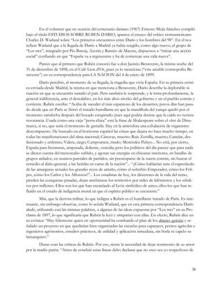 En el volumen que en ocasión del centenario dariano (1967) Ernesto Mejía Sánchez compiló
bajo el título ESTUDIOS SOBRE RUBEN DARIO, aparece el ensayo del crítico norteamericano
Charles D. Watland sobre “Los primeros encuentros entre Darío y los hombres del 98”. En él nos
refiere Watland que a la llegada de Darío a Madrid ya había surgido, como algo nuevo, el grupo de
“Los tres”, integrado por Pío Baroja, Azorín y Ramiro de Maeztu, dispuestos a “iniciar una acción
social” confiando en que “España va a regenerarse y ha de comenzar una vida nueva”.
        Parece que al primero que Rubén conoció fue a don Jacinto Benavente, la misma noche del
31 de diciembre de 1898, en el Café Lion d’Or, pues ya lo menciona (“este amable cosmopolita Be-
navente”) en su correspondencia para LA NACION del 4 de enero de 1899.
        Darío percibió, al momento de su llegada, la tragedia que vivía España. En su primera cróni-
ca enviada desde Madrid, la misma en que menciona a Benavente, Darío describe la deplorable si-
tuación en que se encuentra sumido el país. Pero también le sorprende, y le irrita profundamente, la
general indiferencia, ante el descalabro, en los más altos niveles del gobierno y en el pueblo común y
corriente. Rubén escribe: “Acaba de suceder el más espantoso de los desastres; pocos días han pasa-
do desde que en París se firmó el tratado humillante en que la mandíbula del yanqui quedó por el
momento satisfecha después del bocado estupendo: pues aquí podría decirse que la caída no tuviera
resonancia. Usada como una vieja “perra chica” está la frase de Shakespeare sobre el olor de Dina-
marca, si no, que sería el momento de gastarla. Hay en la atmósfera una exhalación de organismo
descompuesto. He buscado en el horizonte español las cimas que dejara no hace mucho tiempo, en
todas las manifestaciones del alma nacional; Cánovas, muerto; Ruiz Zorrilla, muerto; Castelar, des-
ilusionado y enfermo; Valera, ciego; Campoamor, mudo; Menéndez Pelayo... No está, por cierto,
España para literaturas, amputada, doliente, vencida; pero los políticos del día parece que para nada
se diesen cuenta del menoscabo sufrido, y agotan sus energías en chicanas interiores, en batallas de
grupos aislados, en asuntos parciales de partidos, sin preocuparse de la suerte común, sin buscar el
remedio al daño general, a las heridas en carne de la nación”... “¿Cómo hablarían ante el espectáculo
de las amarguras actuales los grandes reyes de antaño, cómo el soberbio Emperador, cómo los Feli-
pes, cómo los Carlos y los Alfonsos?”... Los estadistas de hoy, los directores de la vida del reino,
pierden las conquistas pasadas, dejan arrebatarse los territorios por miles de kilómetros y los súbdi-
tos por millones. Ellos son los que han encanijado al León simbólico de antes; ellos los que han in-
fluído en el estado de indigencia moral en que el espíritu público se encuentra.”
        Más, que la derrota militar, lo que indigna a Rubén es el humillante tratado de París. Es inte-
resante, sin embargo observar, como lo señala Watland, que en esta primera correspondencia Darío
alude, utilizando casi las mismas palabras, a algunas de las ideas expuestas por “Los tres” en su Pro-
clama de 1897, lo que significaría que Rubén la leyó y simpatizó con ellas. En efecto, Rubén dice en
su crónica: “Hay felizmente quien en oportunidad ha combatido el plan de los dómines agrícolas y se-
ñalado un proyecto en que quedarían bien organizadas las escuelas para capataces, peritos agrícolas e
ingenieros agrónomos, estudios prácticos, de utilidad y aplicación inmediata, sin borla ni capelo sa-
lamanquino.”
        Duras eran las críticas de Rubén. Por eso, siente la necesidad de dejar testimonio de su amor
por la madre patria: “Antes de concluir estas líneas debo declarar que no creo sea yo sospechoso de



                                                                                                     38
 