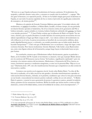 “Mi tesis no es que España rechazara el modernismo de buenas a primeras. El modernismo fue
aceptado y cultivado durante varios años, y entonces es cuando nace la confusión”... y agrega: “Mu-
cho ganó la literatura y en especial la poesía... Si bien no ha habido ningún gran poeta modernista en
España, en casi todos los poetas españoles de hoy se siente el provecho de aquella gran conmoción
de conceptos y de técnica poética”(11).
         Distinta es la opinión de Gonzalo Torrentes Ballester para quien “el revelador afectivo del
modernismo, su traductor al castellano, es Rubén Darío, heraldo, al mismo tiempo, de una profunda
revolución literaria operada en Sudamérica. Sin él la evolución estética de la generación (del 98) se
hubiera retrasado, y quizá, recluída en sí misma, hubiera finalmente adolecido del casticismo, tan lejano
a sus iniciales proyectos” (12). Y Juan Chabás sostiene que la influencia de Darío en España “fue tan
vasta y decisiva, que no pueda abordarse el estudio histórico de nuestra poesía novecentista sin con-
siderar especialmente el lugar que Darío ocupa en ella”... Los valores estéticos del modernismo no
sólo influyeron en el verso. La prosa novecentista se benefició de esa renovación estilística, alcan-
zando dignidad literaria mayor, o volviendo a un sentido poemático que no había tenido desde las
leyendas becquerianas”(13). Claro está que el Modernismo tuvo su momento y luego dio lugar a otras
corrientes literarias. Pero fueron modernistas Antonio Machado, Valle Inclán y Juan Ramón Jimé-
nez, entre otras figuras señeras de la Generación, aunque luego hayan evolucionado hacia sus pro-
pias formas.
         En conclusión, creemos que el Modernismo influyó decisivamente, gracias en particular a
Darío, en los hombres del 98. Cuando el movimiento se amaneró, vicio que el propio Rubén denun-
ció, los escritores del 98 buscaron nuevas formas “de hondura y significación espirituales”, pero sin
renunciar a los mejores aciertos del movimiento. Modernismo y Generación del 98 no fueron, en-
tonces, fenómenos opuestos o tendencias antagónicas, a como nos lo presenta Díaz- Plaja en su en-
sayo “Modernismo frente a 98”, sino dos manifestaciones literarias que compartieron un afán común de
renovación y cambio.
         Cerramos esta sección con la siguiente cita de Azorín sobre Rubén Darío: “La obra de Ru-
bén está ya realizada; a él se debe una de las más grandes y fecundas transformaciones operadas en
toda nuestra historia literaria. ¿Adonde, en lo pretérito, tendríamos que volver la vista para encontrar
un tan hondo y trascendental movimiento poético realizado a influjo de un solo artista?... “A Rubén
Darío le quieren y veneran la nueva generación de poetas: le queremos cuantos, amando la tradición
clásica, gustamos de las sensaciones modernas. Rubén ha tenido que luchar mucho: contra un falso
clasicismo, contra la frivolidad dañina, contra la hostilidad de la rutina y de la incomprensión”...(14)




(11)   Pedro Salinas: Op. cit. p. 13 y sigts.
(12)   G. Torrente Ballester: Op. cit. p. 127.
(13)   J. Chabás: Op. cit. p. 115 y 122.
(14)   La cita corresponde al bosquejo de Azorín sobre Rubén Darío, escrito en 1914 y publicado en su libro:
Leyendo a los poetas. Ver Carlos Lozano: La influencia de Rubén Darío en España, Editorial Universi-
taria - UNAN, León, 1978, p. 191.


                                                                                                               41
 