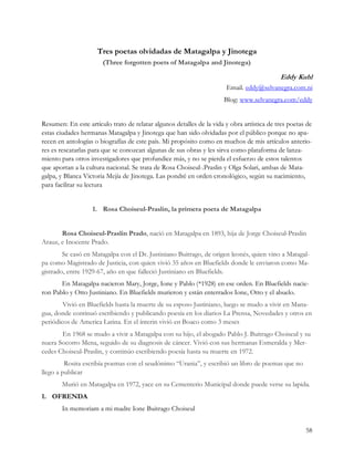 Tres poetas olvidadas de Matagalpa y Jinotega
                       (Three forgotten poets of Matagalpa and Jinotega)

                                                                                            Eddy Kuhl
                                                                       Email. eddy@selvanegra.com.ni
                                                                      Blog: www.selvanegra.com/eddy


Resumen: En este artículo trato de relatar algunos detalles de la vida y obra artística de tres poetas de
estas ciudades hermanas Matagalpa y Jinotega que han sido olvidadas por el público porque no apa-
recen en antologías o biografías de este país. Mi propósito como en muchos de mis artículos anterio-
res es rescatarlas para que se conozcan algunas de sus obras y les sirva como plataforma de lanza-
miento para otros investigadores que profundice más, y no se pierda el esfuerzo de estos talentos
que aportan a la cultura nacional. Se trata de Rosa Choiseul-.Praslin y Olga Solari, ambas de Mata-
galpa, y Blanca Victoria Mejía de Jinotega. Las pondré en orden cronológico, según su nacimiento,
para facilitar su lectura


                   1. Rosa Choiseul-Praslin, la primera poeta de Matagalpa


       Rosa Choiseul-Praslin Prado, nació en Matagalpa en 1893, hija de Jorge Choiseul-Praslin
Arauz, e Inocente Prado.
        Se casó en Matagalpa con el Dr. Justiniano Buitrago, de origen leonés, quien vino a Matagal-
pa como Magistrado de Justicia, con quien vivió 35 años en Bluefields donde le enviaron como Ma-
gistrado, entre 1929-67, año en que falleció Justiniano en Bluefields.
       En Matagalpa nacieron Mary, Jorge, Ione y Pablo (*1928) en ese orden. En Bluefields nacie-
ron Pablo y Otto Justiniano. En Bluefields murieron y están enterrados Ione, Otto y el abuelo.
        Vivió en Bluefields hasta la muerte de su esposo Justiniano, luego se mudo a vivir en Mana-
gua, donde continuó escribiendo y publicando poesía en los diarios La Prensa, Novedades y otros en
periódicos de America Latina. En el ínterin vivió en Boaco como 3 meses
       En 1968 se mudo a vivir a Matagalpa con su hijo, el abogado Pablo J. Buitrago Choiseul y su
nuera Socorro Mena, seguido de su diagnosis de cáncer. Vivió con sus hermanas Esmeralda y Mer-
cedes Choiseul-Praslin, y continúo escribiendo poesía hasta su muerte en 1972.
         Rosita escribía poemas con el seudónimo “Urania”, y escribió un libro de poemas que no
llego a publicar
       Murió en Matagalpa en 1972, yace en su Cementerio Municipal donde puede verse su lapida.
1. OFRENDA
       In memoriam a mi madre Ione Buitrago Choiseul


                                                                                                      58
 