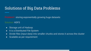 Solutions of Big Data Problems
Problem1: storing exponentially growing huge datasets
Solution: HDFS
● Storage unit of Hadoop
● It is a Distributed File System
● Divide files (input data) into smaller chunks and stores it across the cluster
● Scalable as per requirement
 