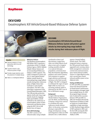 EKV/GMD
      Exoatmospheric Kill Vehicle/Ground-Based Midcourse Defense System



                                                                           EKV/GMD
                                                                           Exoatmospheric Kill Vehicle/Ground-Based
                                                                           Midcourse Defense System will protect against
                                                                           attacks by intercepting long-range ballistic
                                                                           missiles during their midcourse phase of flight.




 Benefits                             Midcourse Defense                    wavebands to detect and            against a limited ballistic
                                      The Raytheon Exoatmospheric          discriminate a target from         missile attack. The GMD
g   Destroys weapons of mass
                                      Kill Vehicle (EKV) represents a      other non-lethal objects; focal    integrated system comprises
    destruction with hit-to-kill
    technology                        critical piece of the U.S. Missile   plane arrays and a cryogenic       the GBI; ground-based radars;
                                      Defense Agency (MDA) Ballistic       cooling assembly attached          upgraded early warning radars;
g   Counters threats in the           Missile Defense System and           to an optical telescope;           battle management command,
    midcourse phase of flight         its Ground-Based Midcourse           propulsion; communication          control and communications;
g   Provides target selection amid    Defense (GMD) segment. The           link; discrimination algorithms;   space-based infrared satellite
    the presence of multiple decoys   GMD is designed to protect all       guidance and control systems;      system in a high elliptical orbit;
                                      50 U.S. states against limited       and computers to support           and a second space-based
g   Adds to a multilayered defense    ballistic missile attacks by         target selection and intercept     infrared satellite system in low
                                      intercepting long-range ballistic    decisions in the final seconds     elliptical orbit.
                                      missiles during their midcourse      of flight. The EKV is designed
                                                                                                              Testing and Milestones
                                      phase of flight, before their        to withstand the rigors of space
                                                                                                              In 1997 and 1998, successful EKV
                                      warheads re-enter Earth’s            flight while en route to an
                                                                                                              sensor tests demonstrated the
                                      atmosphere. The EKV is the           incoming warhead, which is
                                                                                                              on-board sensor’s performance
                                      interceptor component of the         destroyed by the EKV’s use of
                                                                                                              discriminating a surrogate target
                                      Ground-Based Interceptor (GBI).      hit-to-kill kinetic energy.
                                                                                                              from multiple decoys. In 1999,
                                      The GBI provides protection
                                                                           Background                         the program began intercept
                                      against small-scale, long-range
                                                                           In April 1998, the Ballistic       tests. It achieved five successes
                                      missile attacks by engaging
                                                                           Missile Defense Organization,      between 1999 and 2005. In
                                      high-speed ballistic missile
                                                                           now the MDA, awarded Boeing        2002, the President directed the
                                      warheads in the midcourse or
                                                                           Company a long-term contract       Department of Defense to field
                                      exoatmospheric phase of their
                                                                           to coordinate the entire           an initial set of missile defense
                                      trajectories and destroys them
                                                                           midcourse missile defense          capabilities to begin operating
                                      using the EKV’s hit-to-kill
                                                                           effort. As the prime contractor,   in 2004. Raytheon began delivery
                                      kinetic force of impact.
                                                                           Boeing is responsible for          of EKV payloads in 2003, and
                                      Hit-to-Kill Technology               design, development, testing       the first GBI carrying the EKV
                                      The EKV consists of an               and integration of the six GMD     was emplaced at Fort Greely,
                                      infrared seeker using multiple       elements into a viable defense     Alaska, in 2004.
 