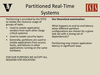 Partitioned Real-Time
Systems
Partitioning is provided by the RTOS
to isolate the resource usage of
groups of tasks:
• Used to isolate application
vendors from each other (large
critical systems)
• Used to isolate security layers
• Generally, partitions are used to
isolate applications from access,
faults, and failures in other
applications running on the same
hardware.
FOR OUR PURPOSES WE ACCEPT ALL
REASONS FOR ISOLATION!
Our theoretical examination:
What happens to end-to-end latency
when different partition
configurations are chosen for a given
task set with a strong set of
dependencies?
Partitioning may impact application
latency in significant ways.
 