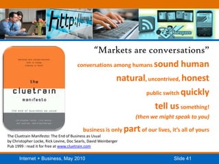 “Markets are conversations”conversations among humans sound humannatural, uncontrived, honestpublic switch quicklytell us something! (then we might speak to you)business is only part of our lives, it’s all of yoursThe Cluetrain Manifesto: The End of Business as Usualby Christopher Locke, Rick Levine, Doc Searls, David WeinbergerPub 1999 : read it for free at www.cluetrain.com
