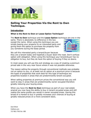 Selling Your Properties Via the Rent to Own
Technique.
Introduction
What is the Rent to Own or Lease Option Technique?

The Rent to Own technique and the Lease Option technique are one in the
same. There is absolutely no difference in the two
except the name. When using this technique you are
simply leasing your property to an interested party and
giving them the option to purchase the property from
you sometime during the lease period.

We call this interested party a tenant/buyer because
they are a tenant today and hopefully a buyer down the road. Don't confuse
option with obligation. When using this technique your tenant/buyer has no
obligation to buy, but they do have the option of buying if they so desire.

In most cases you will use this exit strategy as a way of creating a premium
priced sale in the very near future where it was not possible otherwise.

The reason selling the property through conventional methods was probably
not an option to you, or at least not an option at a premium price is because
the types of properties that work best for this type of technique are
properties located in areas that are predominantly tenant occupied.

When selling properties at premium prices the conventional way you will
want to stay in areas that are predominantly owner occupied therefore
greatly reducing your buying areas.

When you have the Rent to Own technique as part of your real estate
arsenal you now have the ability to buy in tenant occupied areas and still
realize the same profits you would in owner occupied areas. Having this
broad of a market to buy in greatly increases your chances of buying at
greatly reduced prices on a more consistent basis.




Zack Wiest
PaDEals.com
717-901-7763 Ext. 300
 