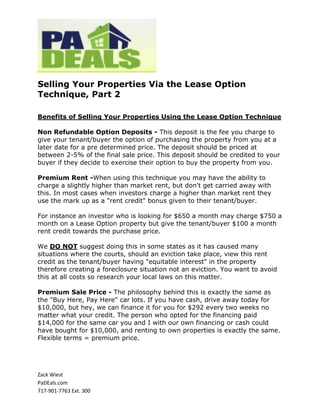 Selling Your Properties Via the Lease Option
Technique, Part 2

Benefits of Selling Your Properties Using the Lease Option Technique

Non Refundable Option Deposits - This deposit is the fee you charge to
give your tenant/buyer the option of purchasing the property from you at a
later date for a pre determined price. The deposit should be priced at
between 2-5% of the final sale price. This deposit should be credited to your
buyer if they decide to exercise their option to buy the property from you.

Premium Rent -When using this technique you may have the ability to
charge a slightly higher than market rent, but don't get carried away with
this. In most cases when investors charge a higher than market rent they
use the mark up as a "rent credit" bonus given to their tenant/buyer.

For instance an investor who is looking for $650 a month may charge $750 a
month on a Lease Option property but give the tenant/buyer $100 a month
rent credit towards the purchase price.

We DO NOT suggest doing this in some states as it has caused many
situations where the courts, should an eviction take place, view this rent
credit as the tenant/buyer having "equitable interest" in the property
therefore creating a foreclosure situation not an eviction. You want to avoid
this at all costs so research your local laws on this matter.

Premium Sale Price - The philosophy behind this is exactly the same as
the "Buy Here, Pay Here" car lots. If you have cash, drive away today for
$10,000, but hey, we can finance it for you for $292 every two weeks no
matter what your credit. The person who opted for the financing paid
$14,000 for the same car you and I with our own financing or cash could
have bought for $10,000, and renting to own properties is exactly the same.
Flexible terms = premium price.




Zack Wiest
PaDEals.com
717-901-7763 Ext. 300
 