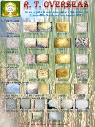 7. PURE PR-11 RICE
RAW WHITE RICE WHITE / CREAMY SELLA GOLDEN SELLA STEAMED RICE
8. PURE PR-106 RICE
RAW WHITE RICE WHITE / CREAMY SELLA GOLDEN SELLA STEAMED RICE
9. PURE IR-64 RICE
RAW WHITE RICE WHITE / CREAMY SELLA GOLDEN SELLA STEAMED RICE
9. PURE IR-36 RICE
RAW WHITE RICE WHITE / CREAMY SELLA GOLDEN SELLA STEAMED RICE
10. PURE SONA MASOORI RICE
RAW WHITE RICE WHITE / CREAMY SELLA GOLDEN SELLA STEAMED RICE
11. PURE WHITE LONG GRAIN RICE & OTHER VARITIES
ROUND GRAIN RICE 2%BROKEN RICE 5% BROKEN RICE 15% BROKEN RICE 25%BROKEN RICE 50% BROKEN RICE
75% BROKEN RICE 100% BROKEN RICE
The one Largest of all kind of Indian BASMATI & NON-BASMATI RICE
Exporter/Miller/Manufacturerfrom Haryana – INDIA )
*** We Know the choice of buyer very well ***
 