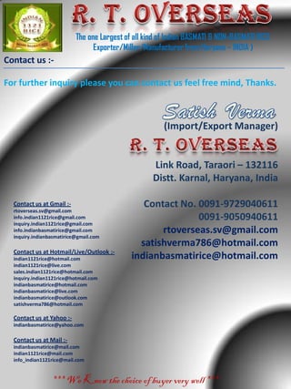 The one Largest of all kind of Indian BASMATI & NON-BASMATI RICE
Exporter/Miller/Manufacturerfrom Haryana – INDIA )
*** We Know the choice of buyer very well ***
Contact us :-
(Import/Export Manager)
Link Road, Taraori – 132116
Distt. Karnal, Haryana, India
Contact No. 0091-9729040611
0091-9050940611
rtoverseas.sv@gmail.com
satishverma786@hotmail.com
indianbasmatirice@hotmail.com
For further inquiry please you can contact us feel free mind, Thanks.
Contact us at Gmail :-
rtoverseas.sv@gmail.com
info.indian1121rice@gmail.com
inquiry.indian1121rice@gmail.com
info.indianbasmatirice@gmail.com
inquiry.indianbasmatirice@gmail.com
Contact us at Hotmail/Live/Outlook :-
indian1121rice@hotmail.com
indian1121rice@live.com
sales.indian1121rice@hotmail.com
inquiry.indian1121rice@hotmail.com
indianbasmatirice@hotmail.com
indianbasmatirice@live.com
indianbasmatirice@outlook.com
satishverma786@hotmail.com
Contact us at Yahoo :-
indianbasmatirice@yahoo.com
Contact us at Mail :-
indianbasmatirice@mail.com
indian1121rice@mail.com
info_indian1121rice@mail.com
 