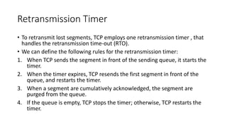 Retransmission Timer
• To retransmit lost segments, TCP employs one retransmission timer , that
handles the retransmission time-out (RTO).
• We can define the following rules for the retransmission timer:
1. When TCP sends the segment in front of the sending queue, it starts the
timer.
2. When the timer expires, TCP resends the first segment in front of the
queue, and restarts the timer.
3. When a segment are cumulatively acknowledged, the segment are
purged from the queue.
4. If the queue is empty, TCP stops the timer; otherwise, TCP restarts the
timer.
 