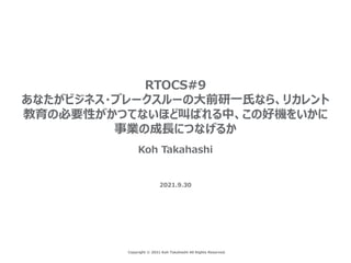 Copyright © 2021 Koh Takahashi All Rights Reserved.
RTOCS#9
あなたがビジネス・ブレークスルーの⼤前研⼀⽒なら、リカレント
教育の必要性がかつてないほど叫ばれる中、この好機をいかに
事業の成⻑につなげるか
Koh Takahashi
2021.9.30
 