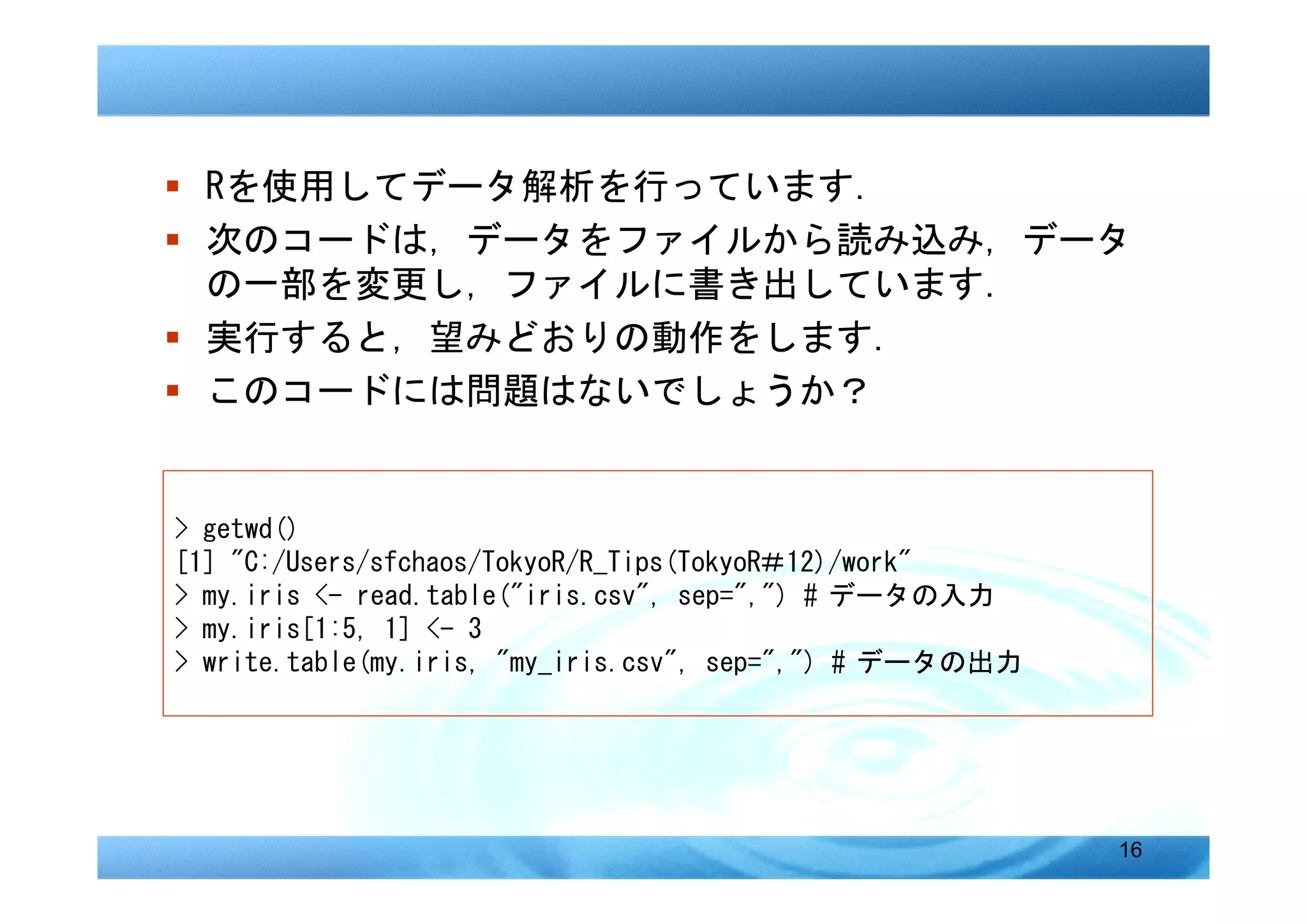 � Rを使用してデータ解析を行っています．
� 次のコードは，データをファイルから読み込み，データ
  の一部を変更し，ファイルに書き出しています．
� 実行すると，望みどおりの動作をします．
� このコードには問題はないでしょうか？


> getwd()
[1] "C:/Users/sfchaos/TokyoR/R_Tips(TokyoR＃12)/work"
> my.iris <- read.table("iris.csv", sep=",") # データの入力
> my.iris[1:5, 1] <- 3
> write.table(my.iris, "my_iris.csv", sep=",") # データの出力




                                                          16
 