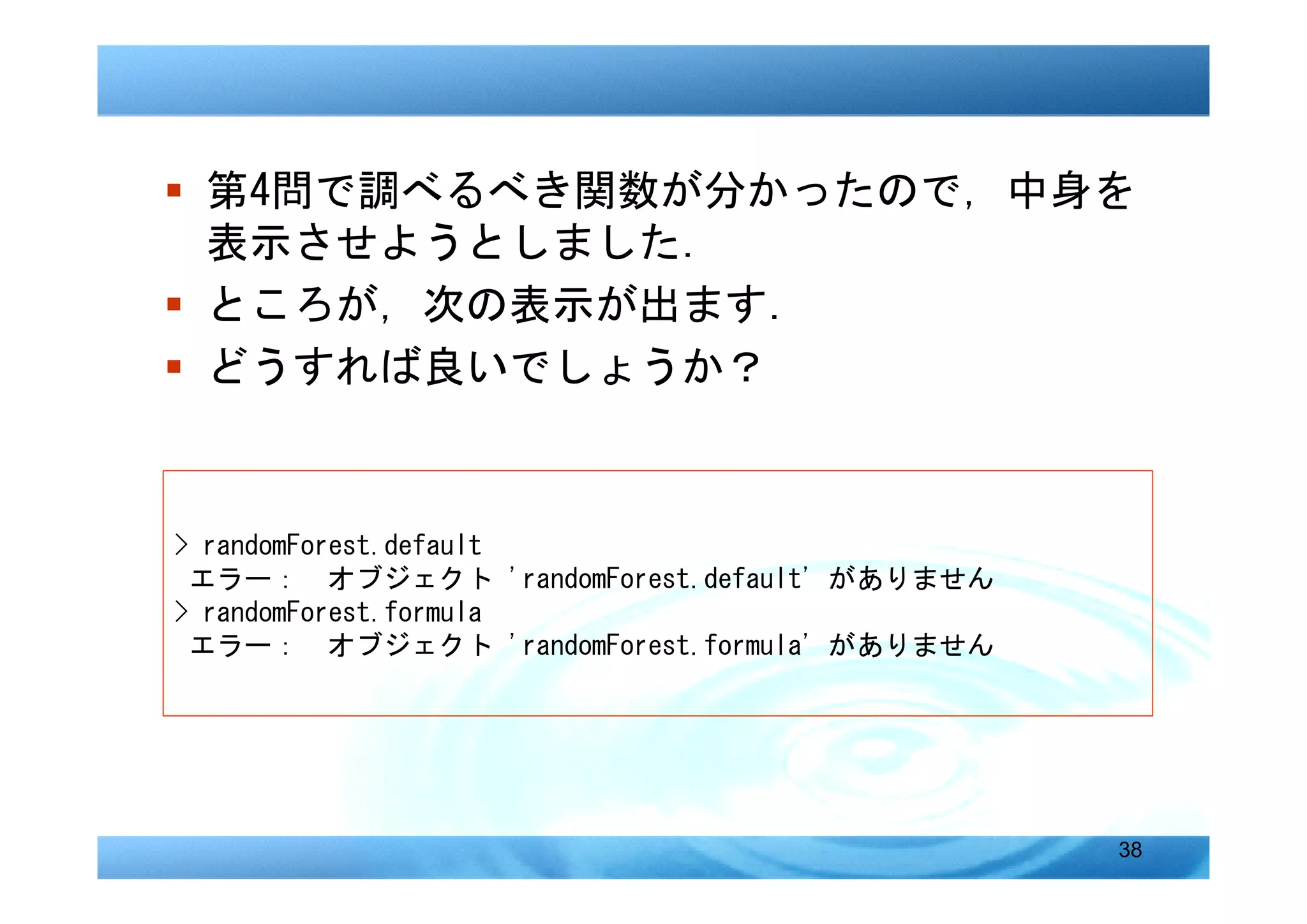 � 第4問で調べるべき関数が分かったので，中身を
  表示させようとしました．
� ところが，次の表示が出ます．
� どうすれば良いでしょうか？


> randomForest.default
 エラー： オブジェクト 'randomForest.default' がありません
> randomForest.formula
 エラー： オブジェクト 'randomForest.formula' がありません




                                             38
 