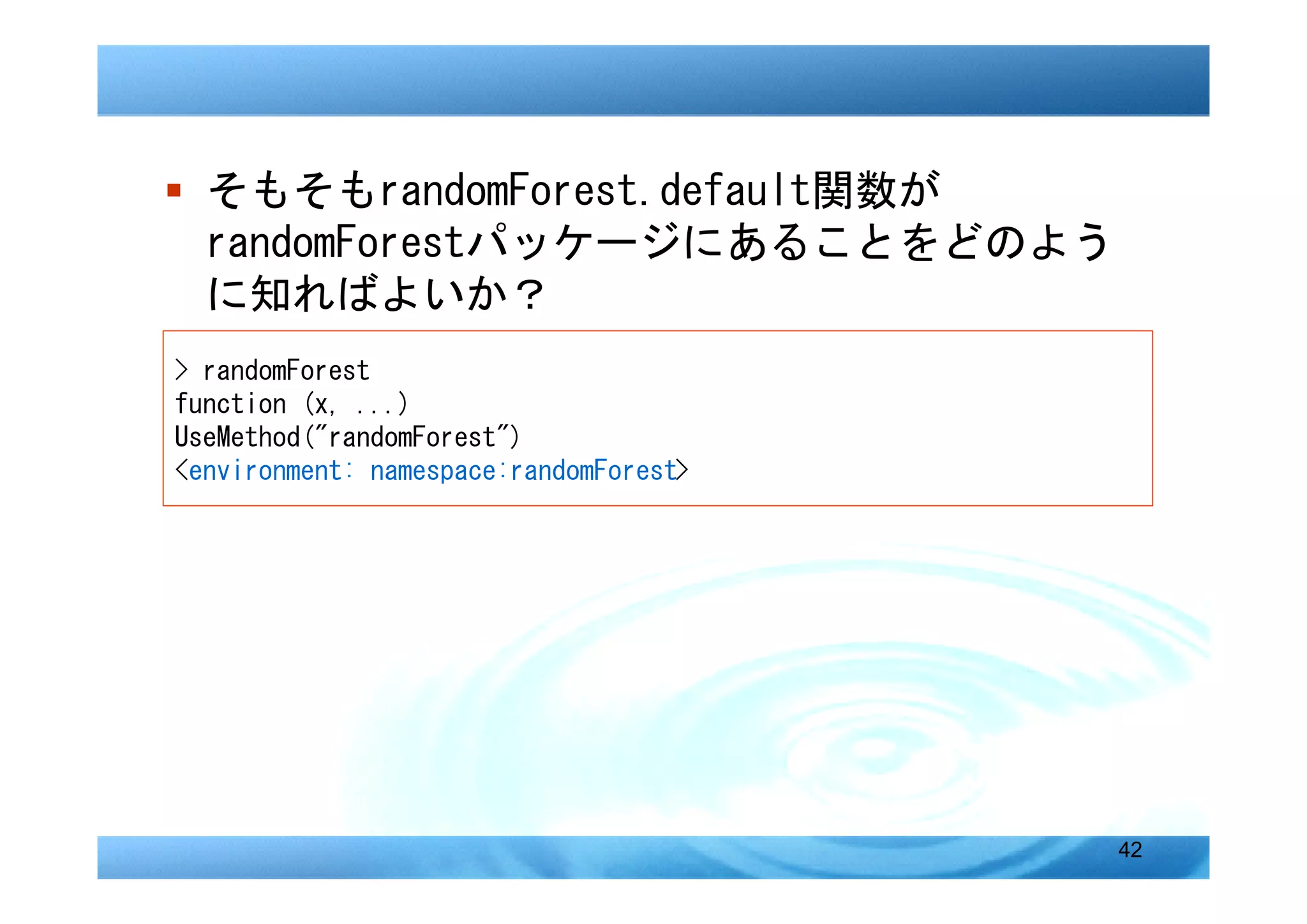 � そもそもrandomForest.default関数が
  randomForestパッケージにあることをどのよう
  に知ればよいか？
> randomForest
function (x, ...)
UseMethod("randomForest")
<environment: namespace:randomForest>




                                        42
 
