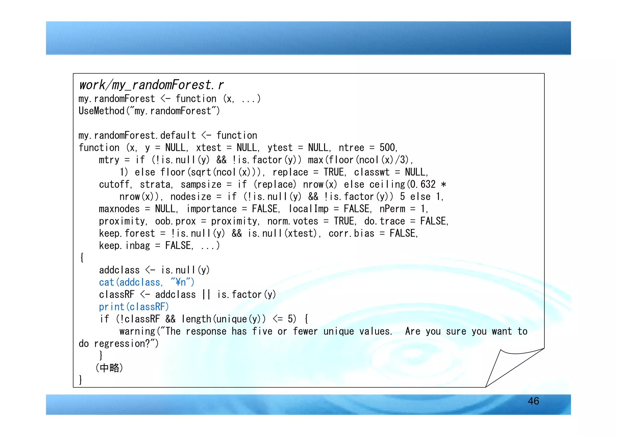 work/my_randomForest.r
my.randomForest <- function (x, ...)
UseMethod("my.randomForest")

my.randomForest.default <- function
function (x, y = NULL, xtest = NULL, ytest = NULL, ntree = 500,
    mtry = if (!is.null(y) && !is.factor(y)) max(floor(ncol(x)/3),
        1) else floor(sqrt(ncol(x))), replace = TRUE, classwt = NULL,
    cutoff, strata, sampsize = if (replace) nrow(x) else ceiling(0.632 *
        nrow(x)), nodesize = if (!is.null(y) && !is.factor(y)) 5 else 1,
    maxnodes = NULL, importance = FALSE, localImp = FALSE, nPerm = 1,
    proximity, oob.prox = proximity, norm.votes = TRUE, do.trace = FALSE,
    keep.forest = !is.null(y) && is.null(xtest), corr.bias = FALSE,
    keep.inbag = FALSE, ...)
{
    addclass <- is.null(y)
    cat(addclass, "n")
    classRF <- addclass || is.factor(y)
    print(classRF)
    if (!classRF && length(unique(y)) <= 5) {
        warning("The response has five or fewer unique values. Are you sure you want to
do regression?")
    }
   (中略)
}

                                                                                          46
 