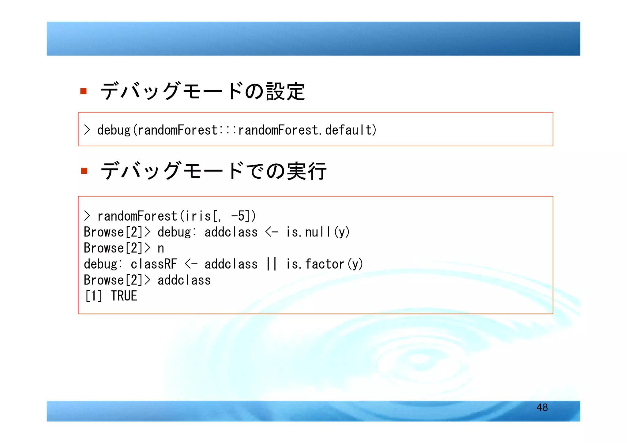 � デバッグモードの設定
> debug(randomForest:::randomForest.default)


� デバッグモードでの実行

> randomForest(iris[, -5])
Browse[2]> debug: addclass <- is.null(y)
Browse[2]> n
debug: classRF <- addclass || is.factor(y)
Browse[2]> addclass
[1] TRUE




                                               48
 