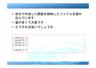 � 自分で作成した関数を格納したファイルを読み
  込んでいます．
� 量が多くて大変です．
� どうすれば良いでしょうか．


> source("a.r")
> source("b.r")
> source("c.r")
> source("d.r")
...
> source("z.r")




                          9
 