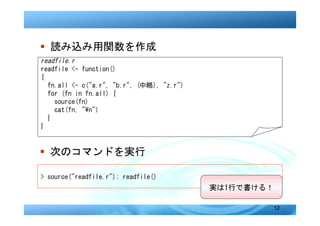 � 読み込み用関数を作成
readfile.r
readfile <- function()
{
  fn.all <- c("a.r", "b.r", (中略), "z.r")
  for (fn in fn.all) {
    source(fn)
    cat(fn, "n")
  }
}


� 次のコマンドを実行

> source("readfile.r"); readfile()
                                           実は1行で書ける！

                                                       12
 