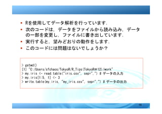 � Rを使用してデータ解析を行っています．
� 次のコードは，データをファイルから読み込み，データ
  の一部を変更し，ファイルに書き出しています．
� 実行すると，望みどおりの動作をします．
� このコードには問題はないでしょうか？


> getwd()
[1] "C:/Users/sfchaos/TokyoR/R_Tips(TokyoR＃12)/work"
> my.iris <- read.table("iris.csv", sep=",") # データの入力
> my.iris[1:5, 1] <- 3
> write.table(my.iris, "my_iris.csv", sep=",") # データの出力




                                                          16
 