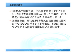 本発表の趣旨

� Rに初めて触れた頃，それまでに使っていたCや
  C++に比べて利便性が高いと思ったものの，お作
  法など分からないことがたくさんありました．
� 本発表では，特に私がRを触れた初期の頃に調べ
  たりつまづいたポイントを中心に，6つのTipsに
  ついてクイズ形式で議論したいと思います．




                         1
 