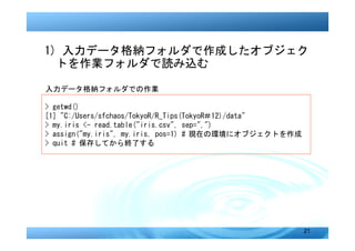 1) 入力データ格納フォルダで作成したオブジェク
  トを作業フォルダで読み込む

入力データ格納フォルダでの作業

> getwd()
[1] "C:/Users/sfchaos/TokyoR/R_Tips(TokyoR＃12)/data"
> my.iris <- read.table("iris.csv", sep=",")
> assign("my.iris", my.iris, pos=1) # 現在の環境にオブジェクトを作成
> quit # 保存してから終了する




                                                        21
 