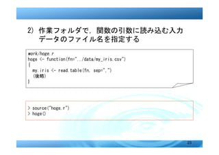 2) 作業フォルダで，関数の引数に読み込む入力
　 データのファイル名を指定する
work/hoge.r
hoge <- function(fn="../data/my_iris.csv")
{
  my.iris <- read.table(fn, sep=",")
  (後略)
}




> source("hoge.r")
> hoge()




                                             23
 